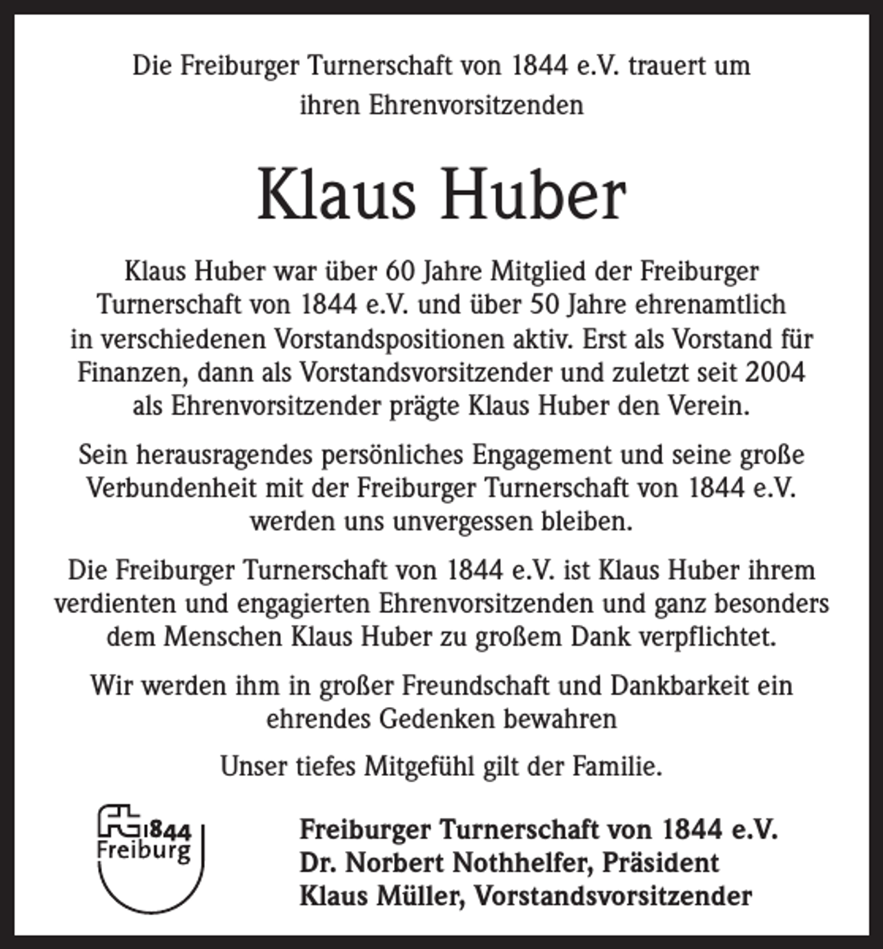 <p>Die Freiburger Turnerschaft von 1844 e.V. trauert um<br />ihren Ehrenvorsitzenden</p><p>Klaus Huber<br />Klaus Huber war über 60 Jahre Mitglied der Freiburger<br />­ urnerschaft von 1844 e.V. und über 50 Jahre ehrenamtlich<br />T<br />in ­verschiedenen Vorstandspositionen aktiv. Erst als Vorstand für<br />Finanzen, dann als Vorstandsvorsitzender und zuletzt seit 2004<br />als Ehrenvorsitzender prägte Klaus Huber den Verein.<br />Sein herausragendes persönliches Engagement und seine große<br />Verbundenheit mit der Freiburger Turnerschaft von 1844 e.V.<br />­werden uns unvergessen bleiben.<br />Die Freiburger Turnerschaft von 1844 e.V. ist Klaus Huber ihrem<br />verdienten und engagierten Ehrenvorsitzenden und ganz besonders<br />dem Menschen Klaus Huber zu großem Dank verpflichtet.<br />Wir werden ihm in großer Freundschaft und Dankbarkeit ein<br />ehrendes Gedenken bewahren<br />Unser tiefes Mitgefühl gilt der Familie.<br />Freiburger Turnerschaft von 1844 e.V.<br />Dr. Norbert Nothhelfer, Präsident<br />Klaus Müller, Vorstandsvorsitzender</p>
