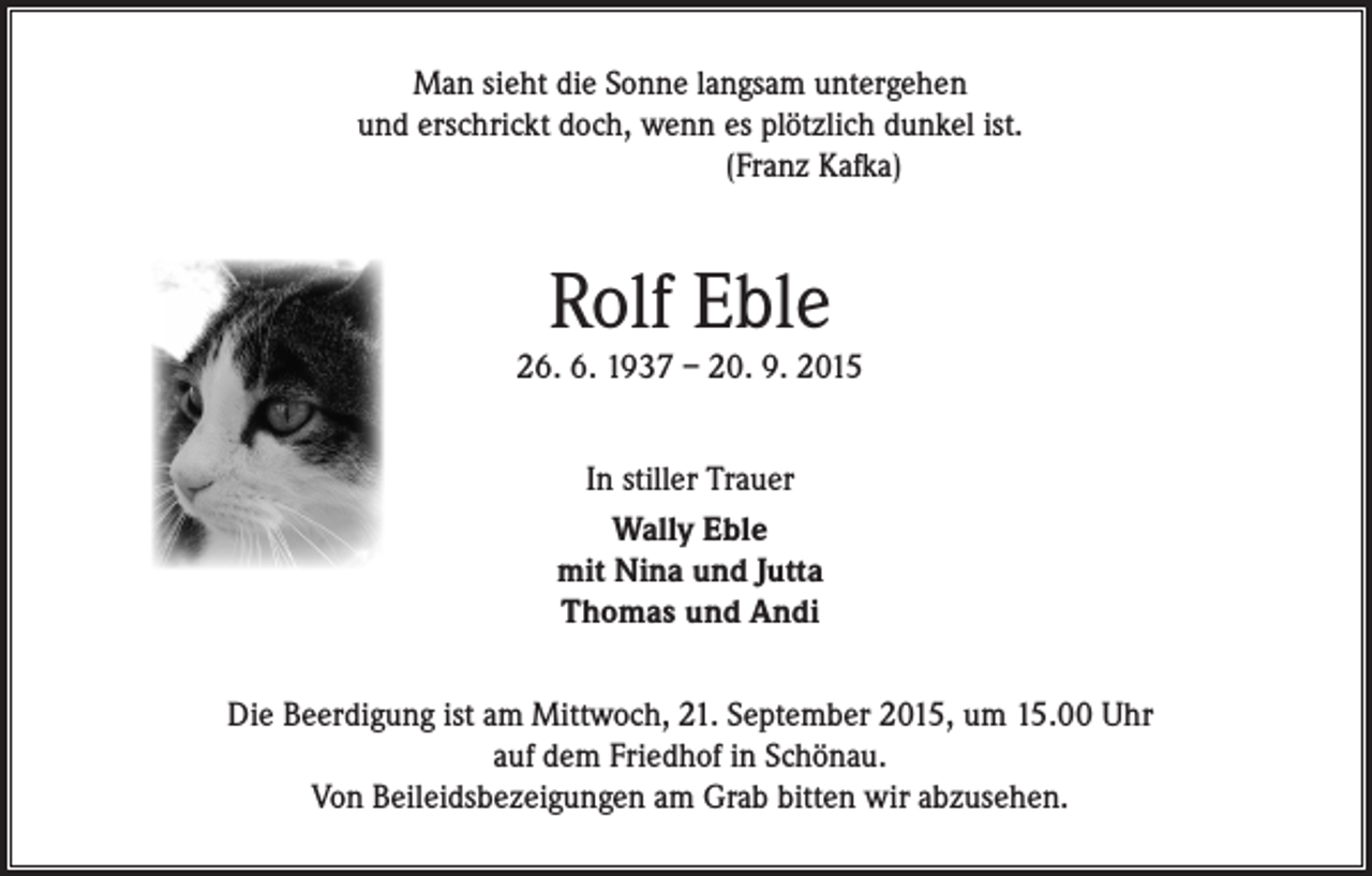 <p>Man sieht die Sonne langsam untergehen<br />und erschrickt doch, wenn es plötzlich dunkel ist.<br />(Franz Kafka)</p><p>Rolf Eble</p><p>26. 6. 1937 – 20. 9. 2015<br />In stiller Trauer<br />Wally Eble<br />mit Nina und Jutta<br />Thomas und Andi<br />Die Beerdigung ist am Mittwoch, 21. September 2015, um 15.00 Uhr<br />auf dem Friedhof in Schönau.<br />Von Beileidsbezeigungen am Grab bitten wir abzusehen.</p>