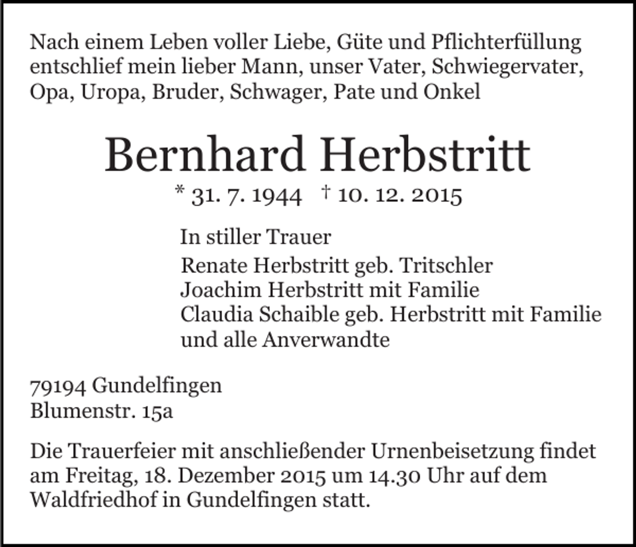 <p>Nach einem Leben voller Liebe, Güte und Pflichterfüllung<br />entschlief mein lieber Mann, unser Vater, Schwiegervater,<br />Opa, Uropa, Bruder, Schwager, Pate und Onkel</p><p>Bernhard Herbstritt<br />* 31. 7. 1944 † 10. 12. 2015</p><p>In stiller Trauer<br />Renate Herbstritt geb. Tritschler<br />Joachim Herbstritt mit Familie<br />Claudia Schaible geb. Herbstritt mit Familie<br />und alle Anverwandte<br />79194 Gundelfingen<br />Blumenstr. 15a<br />Die Trauerfeier mit anschließender Urnenbeisetzung findet<br />am Freitag, 18. Dezember 2015 um 14.30 Uhr auf dem<br />Waldfriedhof in Gundelfingen statt.</p>