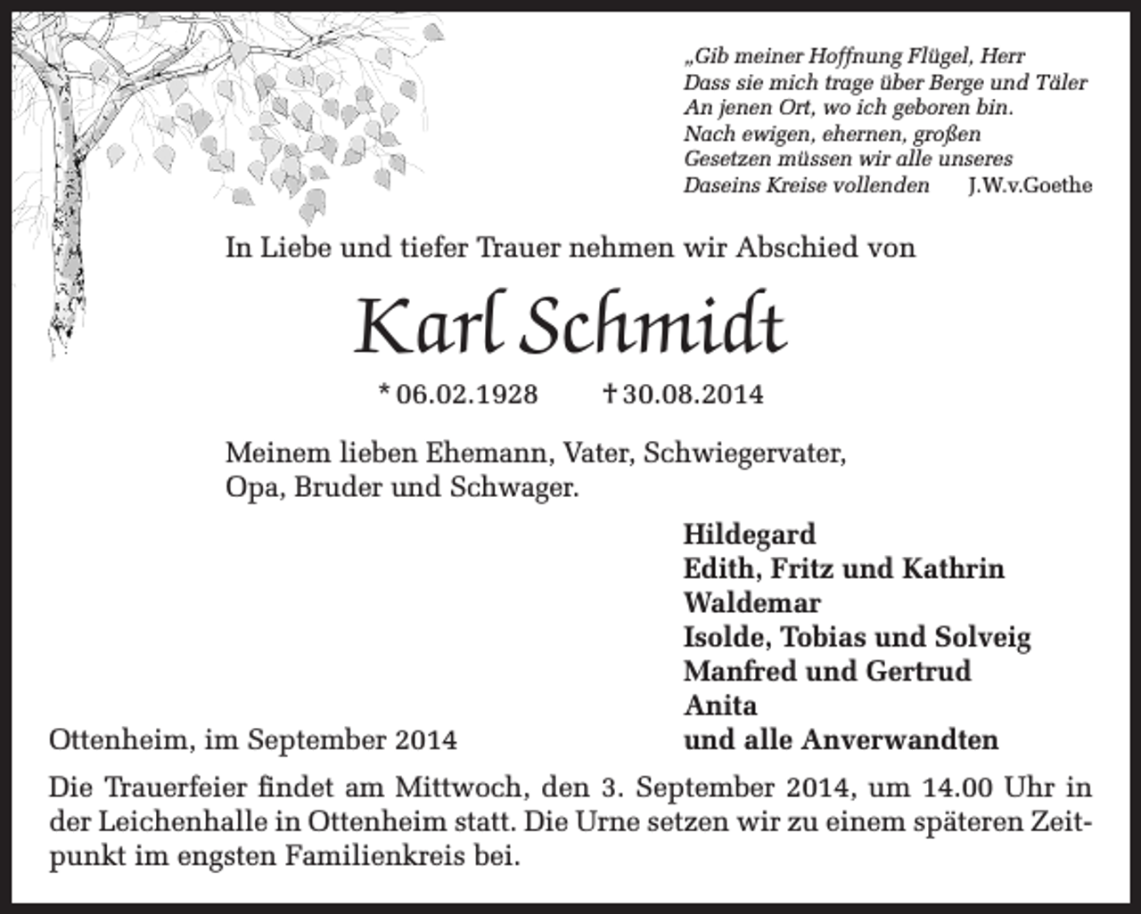 <p>„Gib meiner Hoffnung Flügel, Herr<br />Dass sie mich trage über Berge und Täler<br />An jenen Ort, wo ich geboren bin.<br />Nach ewigen, ehernen, großen<br />Gesetzen müssen wir alle unseres<br />Daseins Kreise vollenden J.W.v.Goethe</p><p>In Liebe und tiefer Trauer nehmen wir Abschied von</p><p>Karl Schmidt<br />* 06.02.1928</p><p>† 30.08.2014</p><p>Meinem lieben Ehemann, Vater, Schwiegervater,<br />Opa, Bruder und Schwager.</p><p>Ottenheim, im September 2014</p><p>Hildegard<br />Edith, Fritz und Kathrin<br />Waldemar<br />Isolde, Tobias und Solveig<br />Manfred und Gertrud<br />Anita<br />und alle Anverwandten</p><p>Die Trauerfeier findet am Mittwoch, den 3. September 2014, um 14.00 Uhr in<br />der Leichenhalle in Ottenheim statt. Die Urne setzen wir zu einem späteren Zeitpunkt im engsten Familienkreis bei.</p>