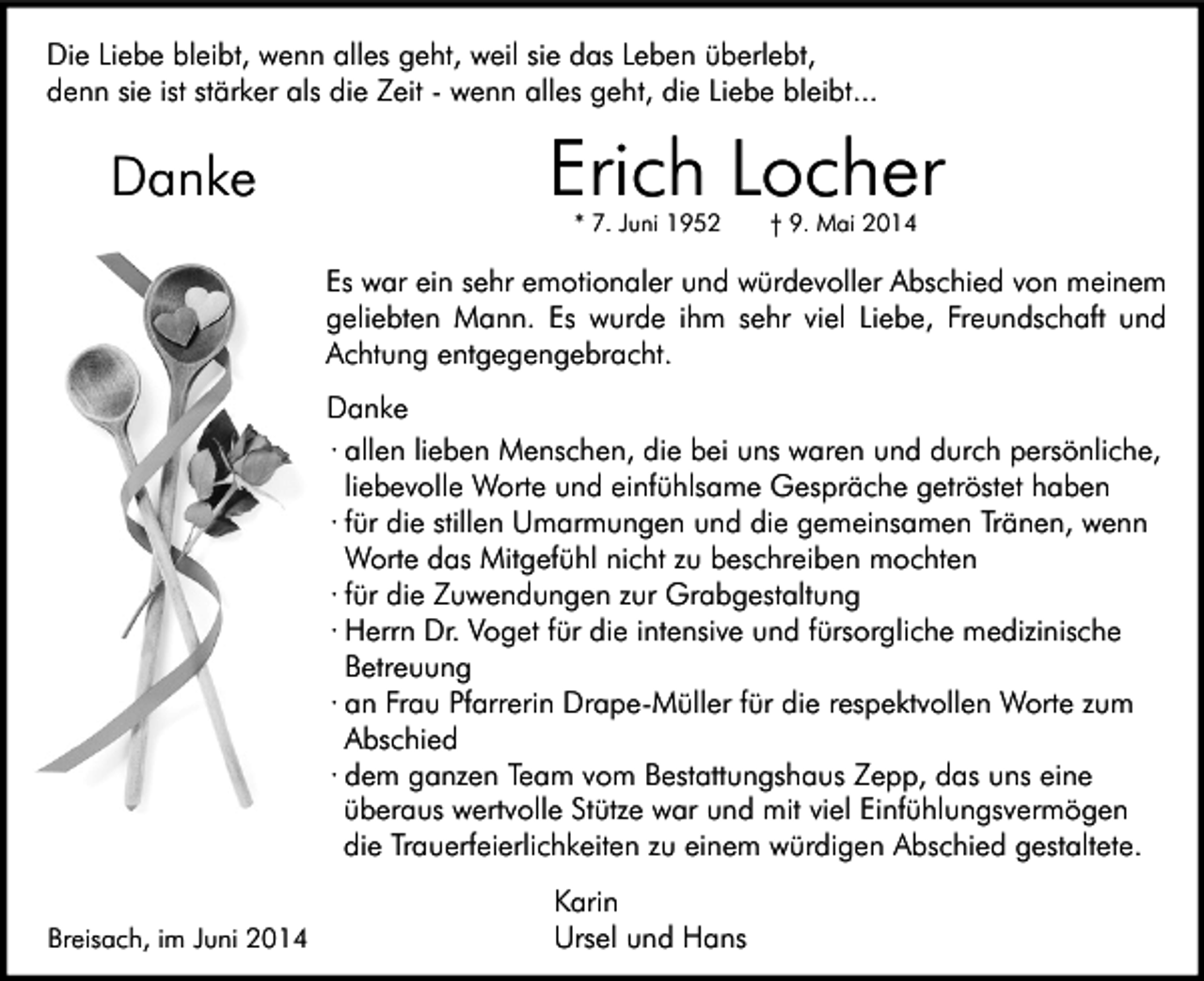 <p>Die Liebe bleibt, wenn alles geht, weil sie das Leben überlebt,<br />denn sie ist stärker als die Zeit - wenn alles geht, die Liebe bleibt...</p><p>Danke</p><p>Erich Locher<br />* 7. Juni 1952</p><p>† 9. Mai 2014</p><p>Es war ein sehr emotionaler und würdevoller Abschied von meinem<br />geliebten Mann. Es wurde ihm sehr viel Liebe, Freundschaft und<br />Achtung entgegengebracht.<br />Danke<br />∙ allen lieben Menschen, die bei uns waren und durch persönliche,<br />liebevolle Worte und einfühlsame Gespräche getröstet haben<br />∙ für die stillen Umarmungen und die gemeinsamen Tränen, wenn<br />Worte das Mitgefühl nicht zu beschreiben mochten<br />∙ für die Zuwendungen zur Grabgestaltung<br />∙ Herrn Dr. Voget für die intensive und fürsorgliche medizinische<br />Betreuung<br />∙ an Frau Pfarrerin Drape-Müller für die respektvollen Worte zum<br />Abschied<br />∙ dem ganzen Team vom Bestattungshaus Zepp, das uns eine<br />überaus wertvolle Stütze war und mit viel Einfühlungsvermögen<br />die Trauerfeierlichkeiten zu einem würdigen Abschied gestaltete.<br />Breisach, im Juni 2014</p><p>Karin<br />Ursel und Hans</p>