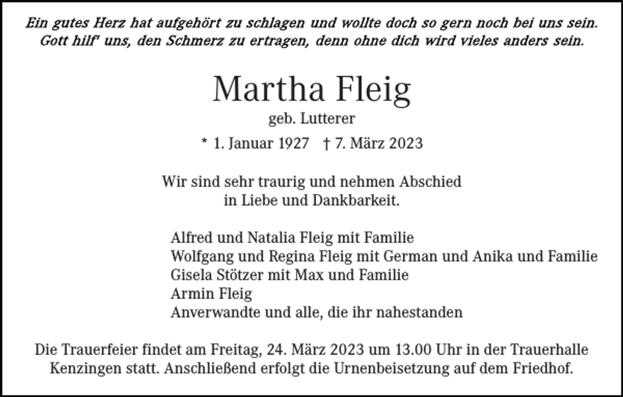 <p>Martha Fleig</p><p>geb. Lutterer<br />* 1. Januar 1927 † 7. März 2023<br />Wir sind sehr traurig und nehmen Abschied<br />in Liebe und Dankbarkeit.<br />Alfred und Natalia Fleig mit Familie<br />Wolfgang und Regina Fleig mit German und Anika und Familie<br />Gisela Stötzer mit Max und Familie<br />Armin Fleig<br />Anverwandte und alle, die ihr nahestanden<br />Die Trauerfeier findet am Freitag, 24. März 2023 um 13.00 Uhr in der Trauerhalle<br />Kenzingen statt. Anschließend erfolgt die Urnenbeisetzung auf dem Friedhof.</p>