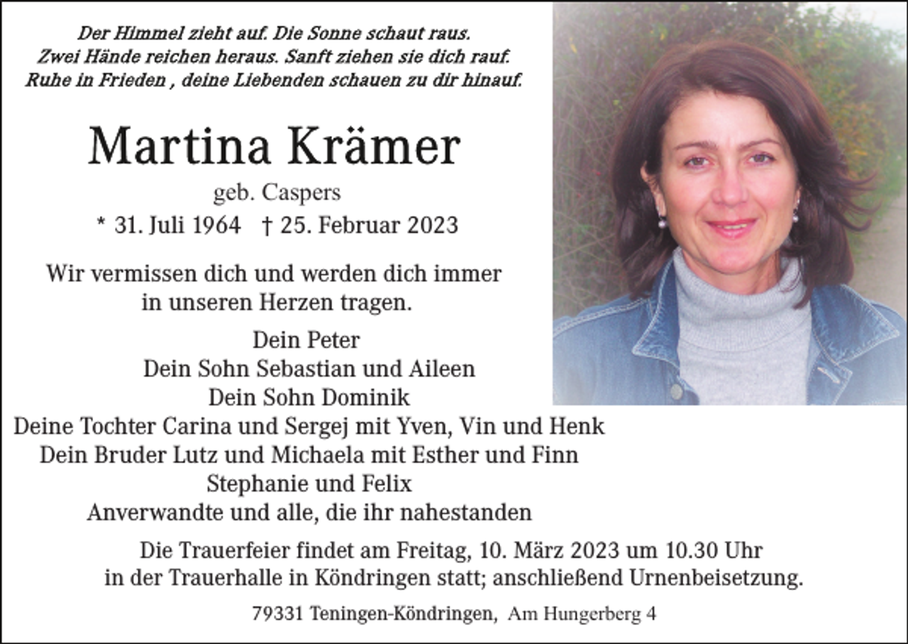 <p>geb. Caspers<br />* 31. Juli 1964 † 25. Februar 2023<br />Wir vermissen dich und werden dich immer<br />in unseren Herzen tragen.<br />Dein Peter<br />Dein Sohn Sebastian und Aileen<br />Dein Sohn Dominik<br />Deine Tochter Carina und Sergej mit Yven, Vin und Henk<br />Dein Bruder Lutz und Michaela mit Esther und Finn<br />Stephanie und Felix<br />Anverwandte und alle, die ihr nahestanden<br />Die Trauerfeier findet am Freitag, 10. März 2023 um 10.30 Uhr<br />in der Trauerhalle in Köndringen statt; anschließend Urnenbeisetzung.<br />79331 Teningen-Köndringen, Am Hungerberg 4</p>