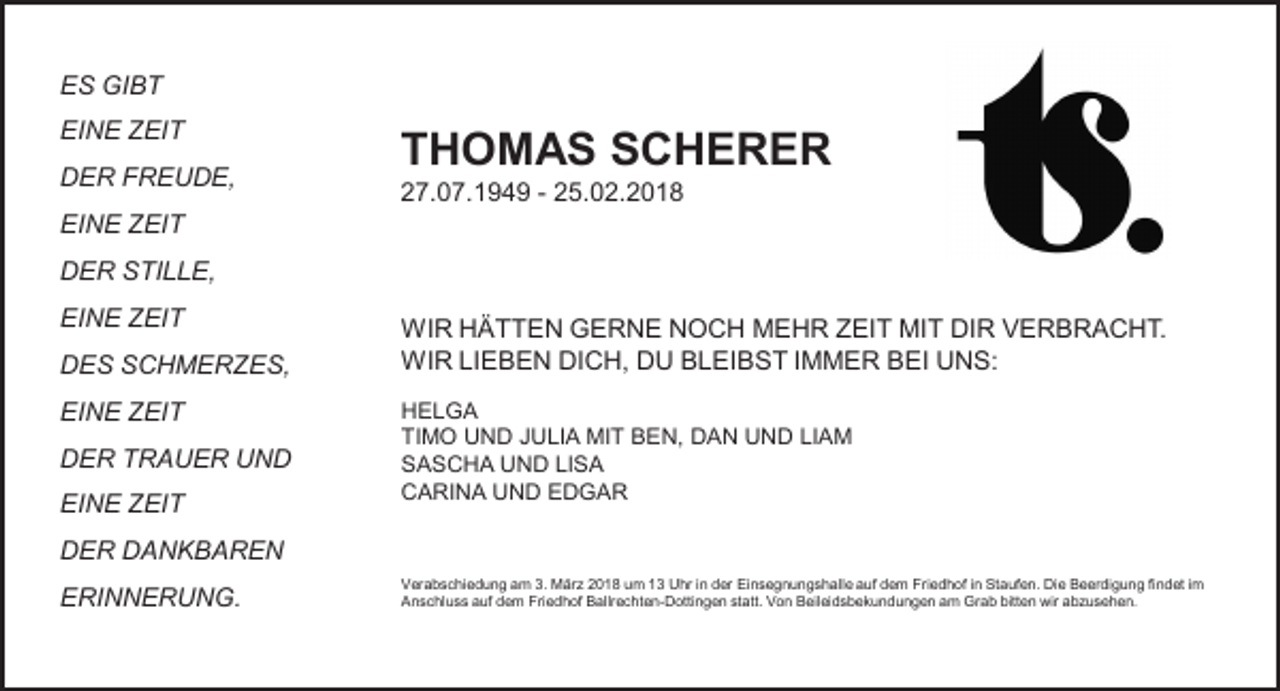 <p>ES GIBT<br />EINE ZEIT</p><p>THOMAS SCHERER</p><p>DER FREUDE,</p><p>27.07.1949 - 25.02.2018</p><p>EINE ZEIT</p><p>DER STILLE,<br />EINE ZEIT<br />DES SCHMERZES,<br />EINE ZEIT<br />DER TRAUER UND<br />EINE ZEIT</p><p>WIR HÄTTEN GERNE NOCH MEHR ZEIT MIT DIR VERBRACHT.<br />WIR LIEBEN DICH, DU BLEIBST IMMER BEI UNS:<br />HELGA<br />TIMO UND JULIA MIT BEN, DAN UND LIAM<br />SASCHA UND LISA<br />CARINA UND EDGAR</p><p>DER DANKBAREN<br />ERINNERUNG.</p><p>Verabschiedung am 3. März 2018 um 13 Uhr in der Einsegnungshalle auf dem Friedhof in Staufen. Die Beerdigung findet im<br />Anschluss auf dem Friedhof Ballrechten-Dottingen statt. Von Beileidsbekundungen am Grab bitten wir abzusehen.</p>