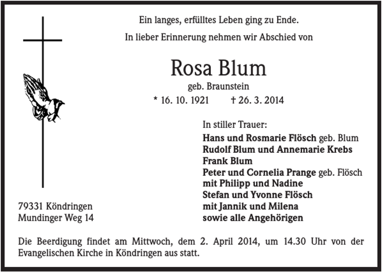 <p>Ein langes, erfülltes Leben ging zu Ende.<br />In lieber Erinnerung nehmen wir Abschied von</p><p>Rosa Blum<br />geb. Braunstein<br />* 16. 10. 1921<br />† 26. 3. 2014</p><p>79331 Köndringen<br />Mundinger Weg 14</p><p>In stiller Trauer:<br />Hans und Rosmarie Flösch geb. Blum<br />Rudolf Blum und Annemarie Krebs<br />Frank Blum<br />Peter und Cornelia Prange geb. Flösch<br />mit Philipp und Nadine<br />Stefan und Yvonne Flösch<br />mit Jannik und Milena<br />sowie alle Angehörigen</p><p>Die Beerdigung findet am Mittwoch, dem 2. April 2014, um 14.30 Uhr von der<br />Evangelischen Kirche in Köndringen aus statt.</p>