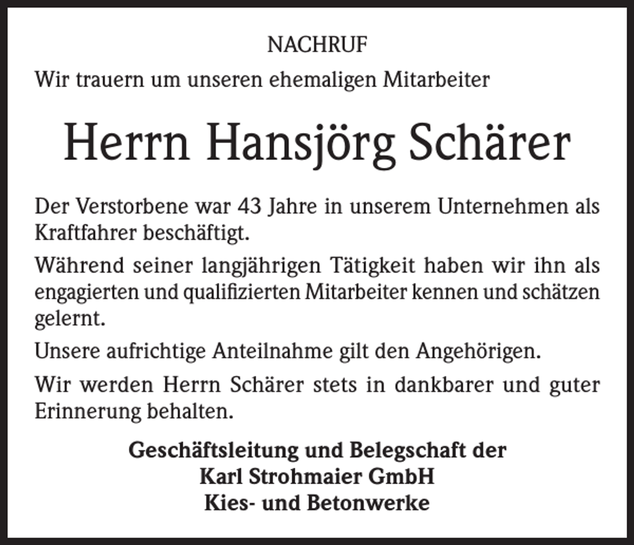 <p>NACHRUF<br />Wir trauern um unseren ehemaligen Mitarbeiter</p><p>Herrn Hansjörg Schärer<br />Der Verstorbene war 43 Jahre in unserem Unternehmen als<br />Kraftfahrer beschäftigt.<br />Während seiner langjährigen Tätigkeit haben wir ihn als<br />engagierten und qualifizierten Mitarbeiter kennen und schätzen<br />gelernt.<br />Unsere aufrichtige Anteilnahme gilt den Angehörigen.<br />Wir werden Herrn Schärer stets in dankbarer und guter<br />Erinnerung behalten.<br />Geschäftsleitung und Belegschaft der<br />Karl Strohmaier GmbH<br />Kies- und Betonwerke</p>