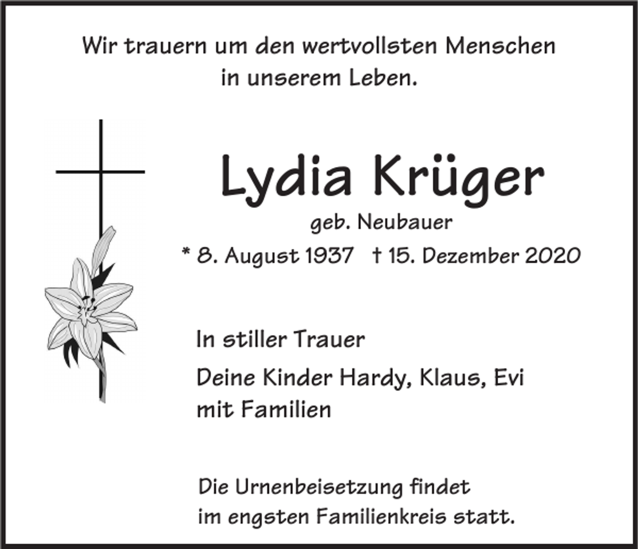 <p>Wir trauern um den wertvollsten Menschen<br />in unserem Leben.</p><p>Lydia Krüger</p><p>geb. Neubauer<br />* 8. August 1937 † 15. Dezember 2020</p><p>In stiller Trauer<br />Deine Kinder Hardy, Klaus, Evi<br />mit Familien<br />Die Urnenbeisetzung findet<br />im engsten Familienkreis statt.</p>