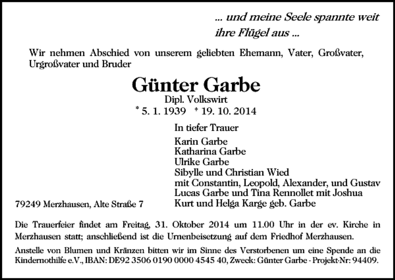 <p>... und meine Seele spannte weit<br />ihre Flügel aus ...<br />Wir nehmen Abschied von unserem geliebten Ehemann, Vater, Großvater,<br />Urgroßvater und Bruder</p><p>Günter Garbe<br />Dipl. Volkswirt<br />* 5. 1. 1939 † 19. 10. 2014</p><p>79249 Merzhausen, Alte Straße 7</p><p>In tiefer Trauer<br />Karin Garbe<br />Katharina Garbe<br />Ulrike Garbe<br />Sibylle und Christian Wied<br />mit Constantin, Leopold, Alexander, und Gustav<br />Lucas Garbe und Tina Rennollet mit Joshua<br />Kurt und Helga Karge geb. Garbe</p><p>Die Trauerfeier findet am Freitag, 31. Oktober 2014 um 11.00 Uhr in der ev. Kirche in<br />Merzhausen statt; anschließend ist die Urnenbeisetzung auf dem Friedhof Merzhausen.<br />Anstelle von Blumen und Kränzen bitten wir im Sinne des Verstorbenen um eine Spende an die<br />Kindernothilfe e.V., IBAN: DE92 3506 019000 4545 40, Zweck: Günter Garbe - Projekt-Nr: 94409.</p>