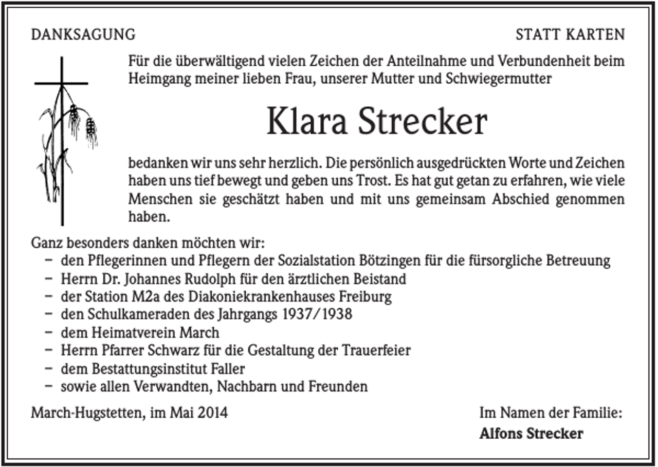 <p>DANKSAGUNG</p><p>STATT KARTEN</p><p>Für die überwältigend vielen Zeichen der Anteilnahme und Verbundenheit beim<br />Heimgang meiner lieben Frau, unserer Mutter und Schwiegermutter</p><p>Klara Strecker<br />bedanken wir uns sehr herzlich. Die persönlich ausgedrückten Worte und Zeichen<br />haben uns tief bewegt und geben uns Trost. Es hat gut getan zu erfahren, wie viele<br />Menschen sie geschätzt haben und mit uns gemeinsam Abschied genommen<br />haben.<br />Ganz besonders danken möchten wir:<br />– den Pflegerinnen und Pflegern der Sozialstation Bötzingen für die fürsorgliche Betreuung<br />– Herrn Dr. Johannes Rudolph für den ärztlichen Beistand<br />– der Station M2a des Diakoniekrankenhauses Freiburg<br />– den Schulkameraden des Jahrgangs 1937/1938<br />– dem Heimatverein March<br />– Herrn Pfarrer Schwarz für die Gestaltung der Trauerfeier<br />– dem Bestattungsinstitut Faller<br />– sowie allen Verwandten, Nachbarn und Freunden<br />March-Hugstetten, im Mai 2014</p><p>Im Namen der Familie:<br />Alfons Strecker</p>