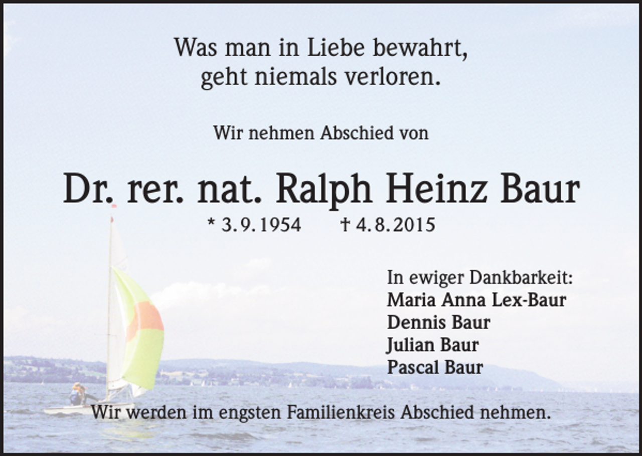<p>Was man in Liebe bewahrt,<br />geht niemals verloren.<br />Wir nehmen Abschied von</p><p>Dr. rer. nat. Ralph Heinz Baur<br />* 3. 9. 1954 † 4. 8. 2015<br />In ewiger Dankbarkeit:<br />Maria Anna Lex-Baur<br />Dennis Baur<br />Julian Baur<br />Pascal Baur<br />Wir werden im engsten Familienkreis Abschied nehmen.</p>