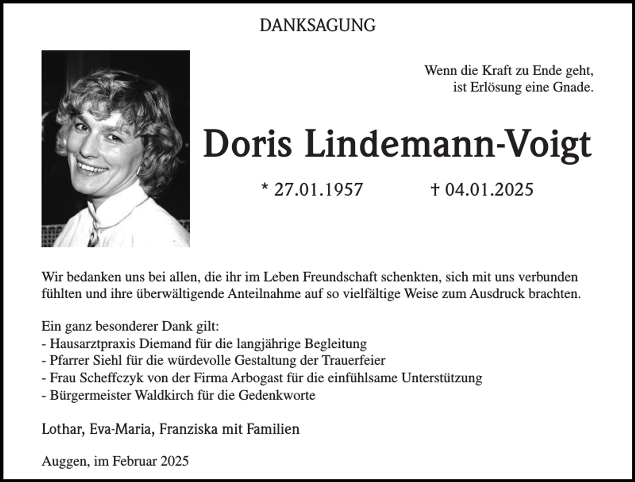 <p>DANKSAGUNG<br />Wenn die Kraft zu Ende geht,<br />ist Erlösung eine Gnade.</p><p>Doris Lindemann-Voigt<br />* 27.01.1957</p><p>† 04.01.2025</p><p>Wir bedanken uns bei allen, die ihr im Leben Freundschaft schenkten, sich mit uns verbunden<br />fühlten und ihre überwältigende Anteilnahme auf so vielfältige Weise zum Ausdruck brachten.<br />Ein ganz besonderer Dank gilt:<br />- Hausarztpraxis Diemand für die langjährige Begleitung<br />- Pfarrer Siehl für die würdevolle Gestaltung der Trauerfeier<br />- Frau Scheffczyk von der Firma Arbogast für die einfühlsame Unterstützung<br />- Bürgermeister Waldkirch für die Gedenkworte</p><p>Lothar, Eva-Maria, Franziska mit Familien<br />Auggen, im Februar 2025</p>