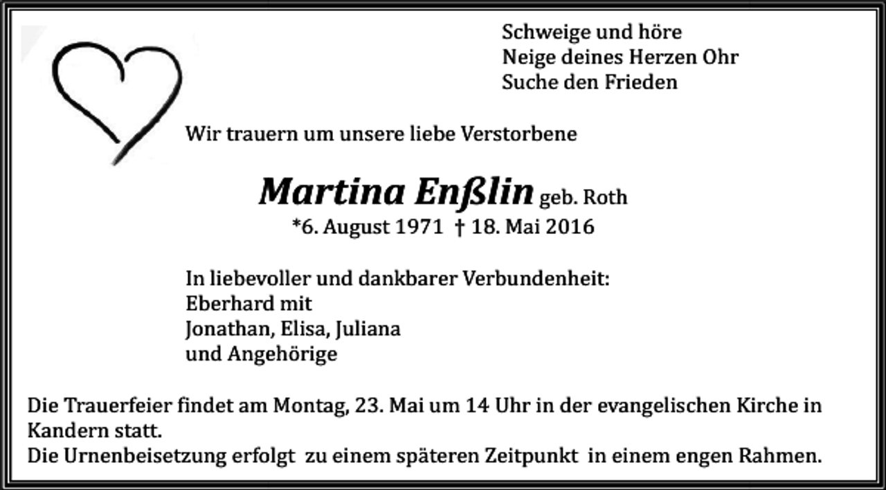 <p>Schweige und höre<br />Neige deines Herzen Ohr<br />Suche den Frieden</p><p>Wir trauern um unsere liebe Verstorbene</p><p>Martina Enßlin geb. Roth<br />*6. August 1971 † 18. Mai 2016</p><p>In liebevoller und dankbarer Verbundenheit:<br />Eberhard mit<br />Jonathan, Elisa, Juliana<br />und Angehörige</p><p>erfeier findet am Montag, 23. Mai um 14 Uhr in der evangelischen Kirche in<br />Die Trauerfeier<br />Kandern statt.<br />zung erfolgt zu einem späteren Zeitpunkt in einem engen Rahmen.<br />Die Urnenbeisetzung</p>