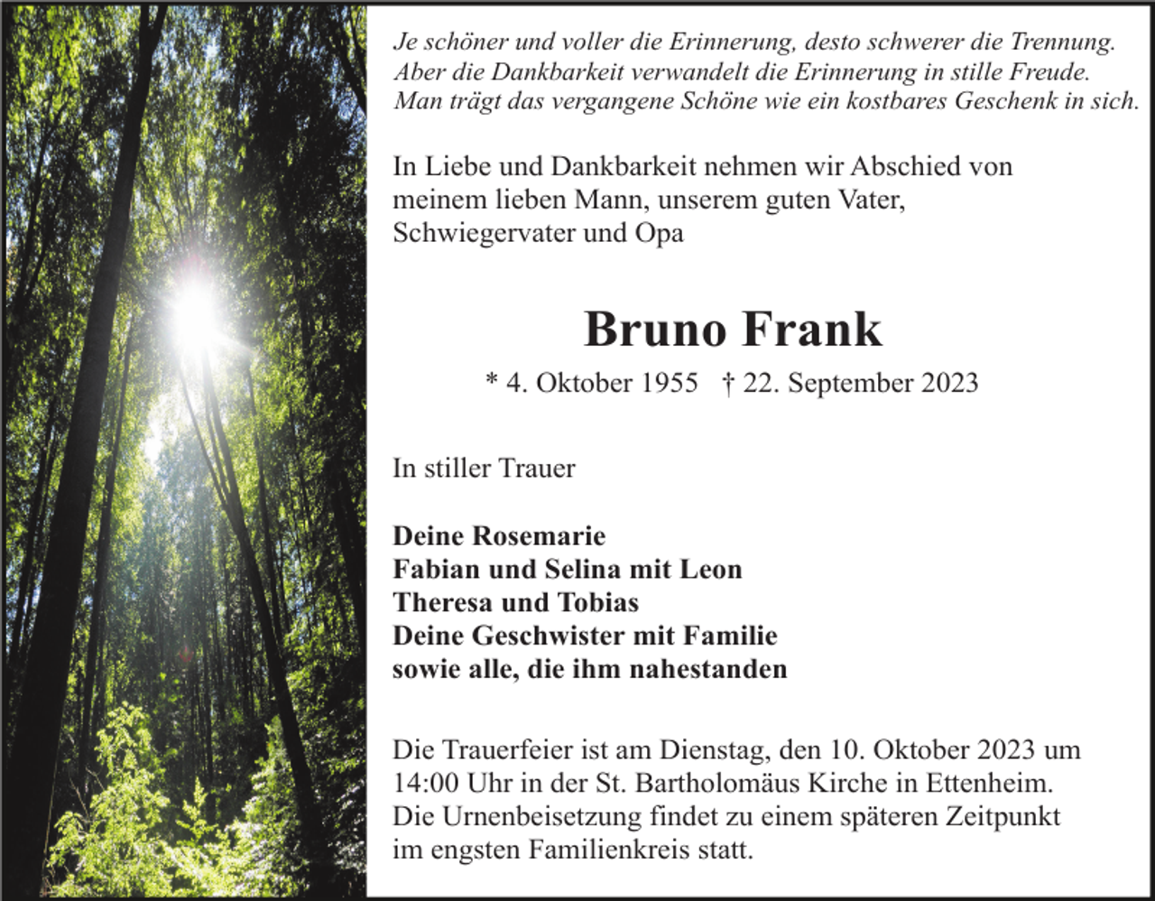 <p>Je schöner und voller die Erinnerung, desto schwerer die Trennung.<br />Aber die Dankbarkeit verwandelt die Erinnerung in stille Freude.<br />Man trägt das vergangene Schöne wie ein kostbares Geschenk in sich.</p><p>In Liebe und Dankbarkeit nehmen wir Abschied von<br />meinem lieben Mann, unserem guten Vater,<br />Schwiegervater und Opa</p><p>Bruno Frank<br />* 4. Oktober 1955 † 22. September 2023<br />In stiller Trauer<br />Deine Rosemarie<br />Fabian und Selina mit Leon<br />Theresa und Tobias<br />Deine Geschwister mit Familie<br />sowie alle, die ihm nahestanden<br />Die Trauerfeier ist am Dienstag, den 10. Oktober 2023 um<br />14:00 Uhr in der St. Bartholomäus Kirche in Ettenheim.<br />Die Urnenbeisetzung findet zu einem späteren Zeitpunkt<br />im engsten Familienkreis statt.</p>