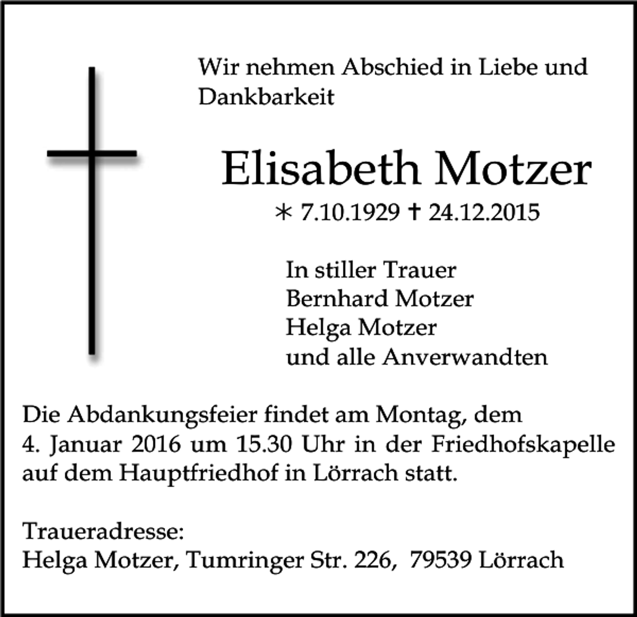 <p>Wir nehmen Abschied in Liebe und<br />Dankbarkeit</p><p>Elisabeth Motzer<br />! 7.10.1929 " 24.12.2015<br />In stiller Trauer<br />Bernhard Motzer<br />Helga Motzer<br />und alle Anverwandten<br />Die Abdankungsfeier findet am Montag, dem<br />4. Januar 2016 um 15.30 Uhr in der Friedhofskapelle<br />auf dem Hauptfriedhof in Lörrach statt.<br />Traueradresse:<br />Helga Motzer, Tumringer Str. 226, 79539 Lörrach</p>