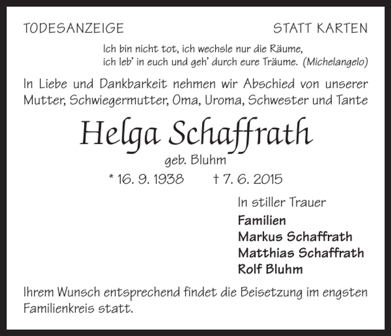 <p>TODESANZEIGE</p><p>STATT KARTEN</p><p>Ich bin nicht tot, ich wechsle nur die Räume,<br />ich leb’ in euch und geh’ durch eure Träume. (Michelangelo)</p><p>In Liebe und Dankbarkeit nehmen wir Abschied von ­unserer<br />Mutter, Schwiegermutter, Oma, Uroma, Schwester und Tante</p><p>Helga Schaffrath<br />geb. Bluhm<br />* 16. 9. 1938 † 7. 6. 2015</p><p>In stiller Trauer<br />Familien<br />Markus Schaffrath<br />Matthias Schaffrath<br />Rolf Bluhm<br />Ihrem Wunsch entsprechend findet die Beisetzung im engsten<br />Familienkreis statt.</p>
