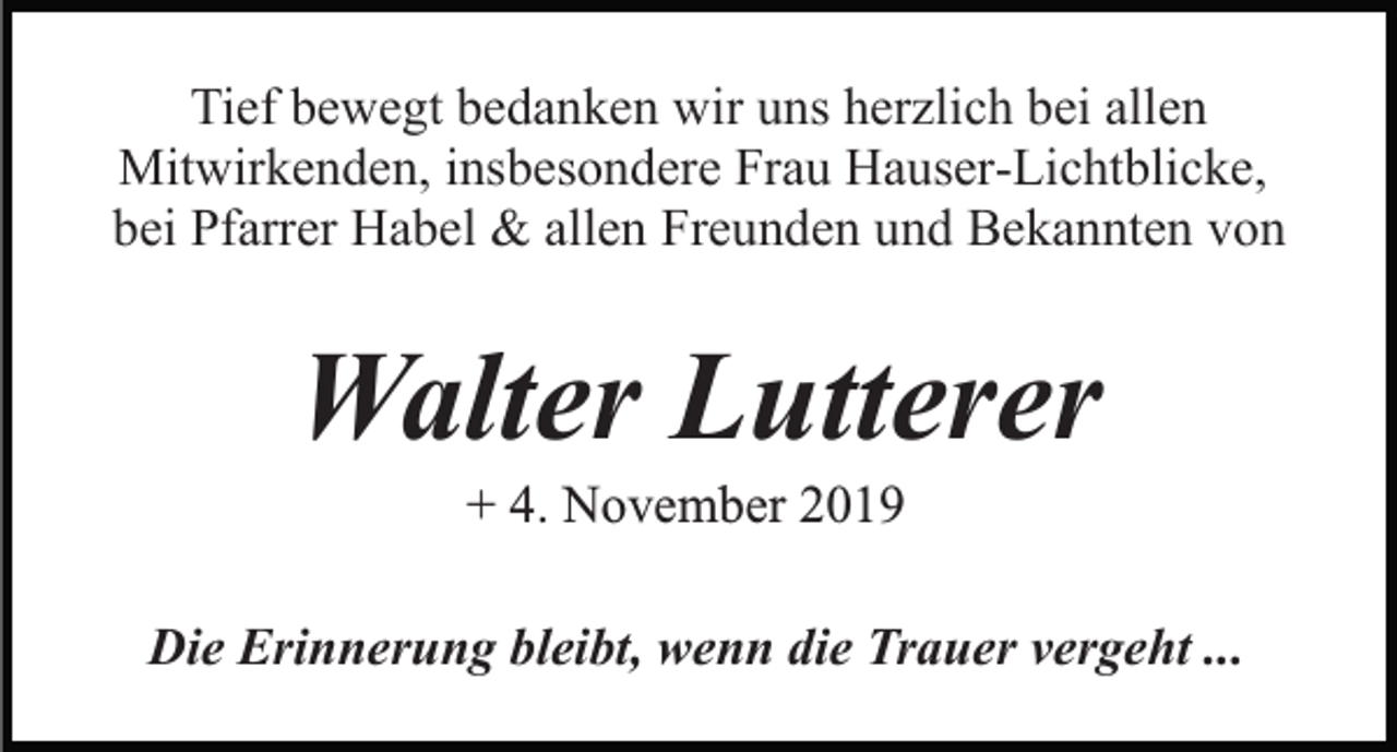 <p>Tief bewegt bedanken wir uns herzlich bei allen<br />Mitwirkenden, insbesondere Frau Hauser-Lichtblicke,<br />bei Pfarrer Habel &amp; allen Freunden und Bekannten von</p><p>Walter Lutterer<br />+ 4. November 2019<br />Die Erinnerung bleibt, wenn die Trauer vergeht ...</p>