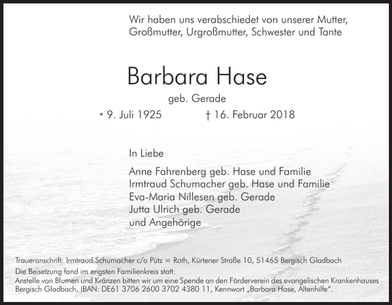 <p>Wir h haben<br />a b e n u uns<br />ns v erverabschiedet<br />a bs c hi e d et v ovon<br />n u nsunserer<br />er er M Mutter,<br />utt er,<br />Wir<br />Großmutter,<br />Gr o ß m utt er, UrUrgroßmutter,<br />gr o ß m utt er, S cSchwester<br />h w est er u nund<br />d T a Tante<br />nt e</p><p>BBarbara<br />ar b ar a Hase<br />H as e<br />ggeb.<br />e b. Gerade<br />G er a d e</p><p>9. Juli<br />J uli<br />** 9.</p><p>†† 116.<br />6. FFebruar<br />e br u ar 22</p><p>In<br />I n Liebe<br />Li e b e<br />A n n e FFahrenberg<br />a hr e n b er g ggeb.<br />e b. HHase<br />as e u und<br />n d F Familie<br />a mili e<br />Anne<br />Irmtraud<br />Ir mtr a u d Schumacher<br />S c h u m a c h er geb.<br />g e b. Hase<br />H as e uund<br />n d FFamilie<br />a mili e<br />Eva-Maria<br />E v a- M ari a Nillesen<br />Nill es e n ggeb.<br />e b. Gerade<br />G er a d e<br />J utt a Ulrich<br />Ulri c h geb.<br />g e b. Gerade<br />G er a d e<br />Jutta<br />und<br />u n d Angehörige<br />A n g e h öri g e<br />TrTraueranschrift:<br />a u er a ns c hrift: IrIrmtraud<br />mtr a u d SSchumacher<br />c h u m a c h er c/c/o<br />o P Pütz<br />ütz ∞<br />∞ Roth,<br />R ot h, Kürtener<br />K ürt e n er Straße<br />Str a ß e 10,<br />1 0, 551465<br />1 4 6 5 BBergisch<br />er gis c h Gladbach<br />Gl a d b a c h<br />Di e BBeisetzung<br />eis etz u n g f afand<br />n d i im<br />m e engsten<br />n gst e n F aFamilienkreis<br />mili e n kr eis st att.<br />Die<br />statt.<br />A nst ell e vvon<br />o n BlBlumen<br />u m e n uund<br />n d KrKränzen<br />ä nz e n bitt<br />e n wirwiru um<br />m ei eine<br />n e S pSpende<br />e n d e a nand eden<br />n F örFörderverein<br />d er v er ei n d esdes<br />e v aevangelischen<br />n g elis c h e n Kr aKrankenhauses<br />n k e n h a us es<br />Anstelle<br />bitten<br />B er gis c h Gladbach,<br />Gl a d b a c h, I IBAN:<br />B A N: DDE61<br />E 6 1 33706<br />7 0 6 600<br />6 702<br />7 0 2 380<br />3 8 0 1,<br />1, K eKennwort<br />n n w ort „ B„Barbara<br />ar b ar a H as<br />e, Alt Altenhilfe“.<br />e n hilf e “.<br />Bergisch<br />Hase,</p>
