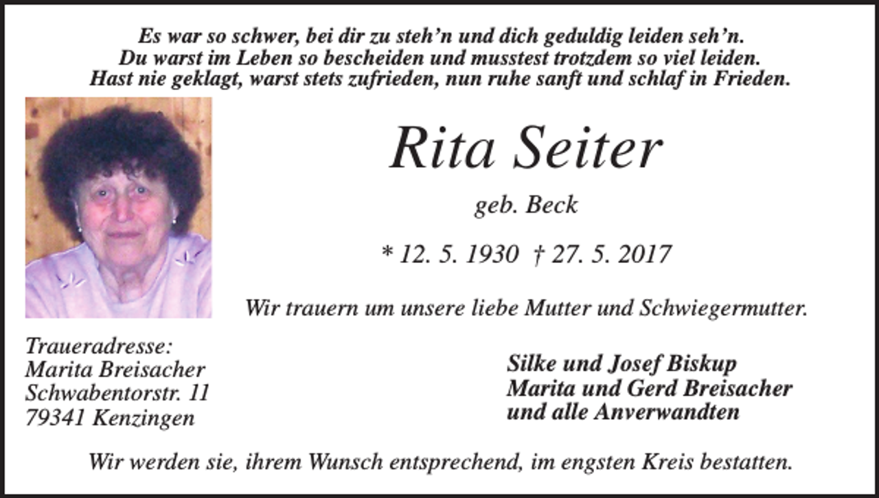 <p>Es war so schwer, bei dir zu steh’n und dich geduldig leiden seh’n.<br />Du warst im Leben so bescheiden und musstest trotzdem so viel leiden.<br />Hast nie geklagt, warst stets zufrieden, nun ruhe sanft und schlaf in Frieden.</p><p>Rita Seiter<br />geb. Beck<br />* 12. 5. 1930 † 27. 5. 2017<br />Wir trauern um unsere liebe Mutter und Schwiegermutter.<br />Traueradresse:<br />Marita Breisacher<br />Schwabentorstr. 11<br />79341 Kenzingen</p><p>Silke und Josef Biskup<br />Marita und Gerd Breisacher<br />und alle Anverwandten</p><p>Wir werden sie, ihrem Wunsch entsprechend, im engsten Kreis bestatten.</p>
