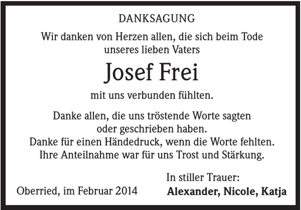 <p>DANKSAGUNG<br />Wir danken von Herzen allen, die sich beim Tode<br />unseres lieben Vaters</p><p>Josef Frei<br />mit uns verbunden fühlten.<br />Danke allen, die uns tröstende Worte sagten<br />oder geschrieben haben.<br />Danke für einen Händedruck, wenn die Worte fehlten.<br />Ihre Anteilnahme war für uns Trost und Stärkung.<br />Oberried, im Februar 2014</p><p>In stiller Trauer:<br />Alexander, Nicole, Katja</p>