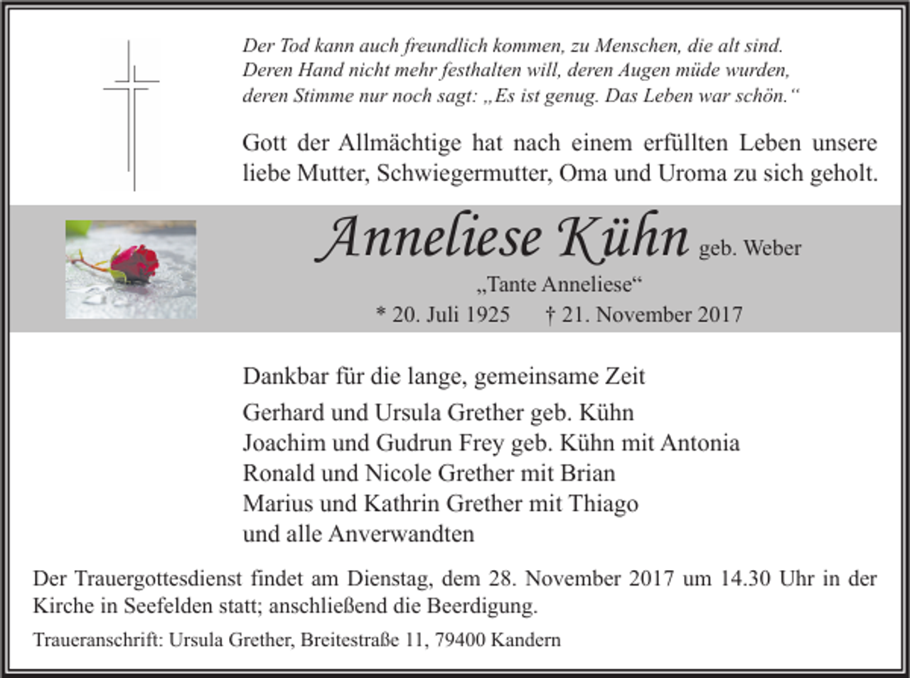 <p>D er TTod<br />Der<br />o d kkann<br />a n n aauch<br />u c h frfreundlich<br />e u n dli c h kkommen,<br />o m m e n, z zu<br />u Menschen,<br />M e ns c h e n, didie<br />e alt<br />altsisind.<br />n d.<br />DDeren<br />er e n HHand<br />a n d ninicht<br />c ht mmehr<br />e hr f est<br />h alt e n will,<br />er e n AAugen<br />u g e n mmüde<br />ü d e wwurden,<br />ur d e n,<br />festhalten<br />will,dderen<br />Stimme<br />ist ggenug.<br />dderen<br />er e n Sti<br />m m e nnur<br />ur nnoch<br />o c h ssagt:<br />a gt: „Es<br />„ Es ist<br />e n u g. Das<br />D as Leben<br />L e b e n war<br />w ar sschön.“<br />c h ö n. “</p><p>G ott dder<br />Gott<br />er All<br />Allmächtige<br />m ä c hti g e hhat<br />at nnach<br />a c h eieinem<br />n e m erf<br />erfüllten<br />üllt e n LLeben<br />e b e n uunsere<br />ns er e<br />li<br />e b e Mutter,<br />M utt er, Schwiegermutter,<br />S c h wi e g er m utt er, Oma<br />O m a und<br />u n d Uroma<br />Ur o m a zu<br />z u sich<br />si c h geholt.<br />g e h olt.<br />liebe</p><p>AAnneliese<br />n neliese Kühn<br />Küh n</p><p>geb.<br />g e b. Weber<br />We b er</p><p>„„Tante<br />Ta nt e Anneliese“<br />A n n eli es e “<br />** 220.<br />0. JJuli<br />uli 11<br />†† 221.<br />1. November<br />N o v e m b er 22</p><p>D a n k b ar f für<br />Dankbar<br />ür didie<br />e l alange,<br />n g e, ggemeinsame<br />e m ei ns a m e ZZeit<br />eit<br />Ursula<br />Grether<br />GGerhard<br />er h ar d uund<br />n d Urs<br />ul a Gr<br />et h er ggeb.<br />e b. KKühn<br />ühn<br />JJoachim<br />o a c hi m und<br />u n d Gudrun<br />G u dr u n Frey<br />Fr e y geb.<br />g e b. Kühn<br />K ü h n mit<br />mit Antonia<br />A nt o ni a<br />Brian<br />RRonald<br />o n al d uund<br />n d Nicole<br />Ni c ol e Grether<br />Gr et h er mit<br />mit Bri<br />an<br />mitTThiago<br />MMarius<br />ari us u und<br />n d KKathrin<br />at hri n GrGrether<br />et h er mit<br />hi a g o<br />alle<br />uund<br />n d all<br />e Anverwandten<br />A n v er w a n dt e n<br />D er TrTrauergottesdienst<br />Der<br />a u er g ott es di e nst fifindet<br />n d et aam<br />m Di<br />Dienstag,<br />e nst a g, ddem<br />e m 228.<br />8. NNovember<br />o v e m b er 22017<br />0 1 7 uum<br />m 114.30<br />4. 3 0 UUhr<br />hr i nin dder<br />er<br />Kirche<br />Kir<br />c h e i in<br />n SSeefelden<br />e ef el d e n ststatt;<br />att; aanschließend<br />ns c hli e ß e n d didie<br />e BBeerdigung.<br />e er di g u n g.<br />Traueranschrift:<br />Tr<br />a u er a ns c hrift: Ursula<br />Urs ul a Grether,<br />Gr et h er, Breitestraße<br />Br eit estr a ß e 111,<br />1, 779400<br />9 4 Kandern<br />K a n d er n</p>