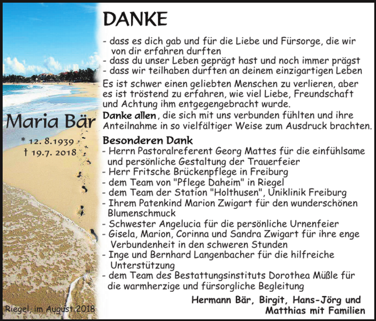 <p>Maria Bär<br />* 12. 8.1939<br />† 19.7. 2018</p><p>- dass es dich gab und für die Liebe und Fürsorge, die wir<br />von dir erfahren durften<br />- dass du unser Leben geprägt hast und noch immer prägst<br />- dass wir teilhaben durften an deinem einzigartigen Leben<br />Es ist schwer einen geliebten Menschen zu verlieren, aber<br />es ist tröstend zu erfahren, wie viel Liebe, Freundschaft<br />und Achtung ihm entgegengebracht wurde.<br />, die sich mit uns verbunden fühlten und ihre<br />Anteilnahme in so vielfältiger Weise zum Ausdruck brachten.</p><p>- Herrn Pastoralreferent Georg Mattes für die einfühlsame<br />und persönliche Gestaltung der Trauerfeier<br />- Herr Fritsche Brückenpflege in Freiburg<br />- dem Team von "Pflege Daheim" in Riegel<br />- dem Team der Station "Holthusen", Uniklinik Freiburg<br />- Ihrem Patenkind Marion Zwigart für den wunderschönen<br />Blumenschmuck<br />- Schwester Angelucia für die persönliche Urnenfeier<br />- Gisela, Marion, Corinna und Sandra Zwigart für ihre enge<br />Verbundenheit in den schweren Stunden<br />- Inge und Bernhard Langenbacher für die hilfreiche<br />Unterstützung<br />- dem Team des Bestattungsinstituts Dorothea Müßle für<br />die warmherzige und fürsorgliche Begleitung<br />Hermann Bär, Birgit, Hans-Jörg und<br />Riegel, im August 2018<br />Matthias mit Familien</p>