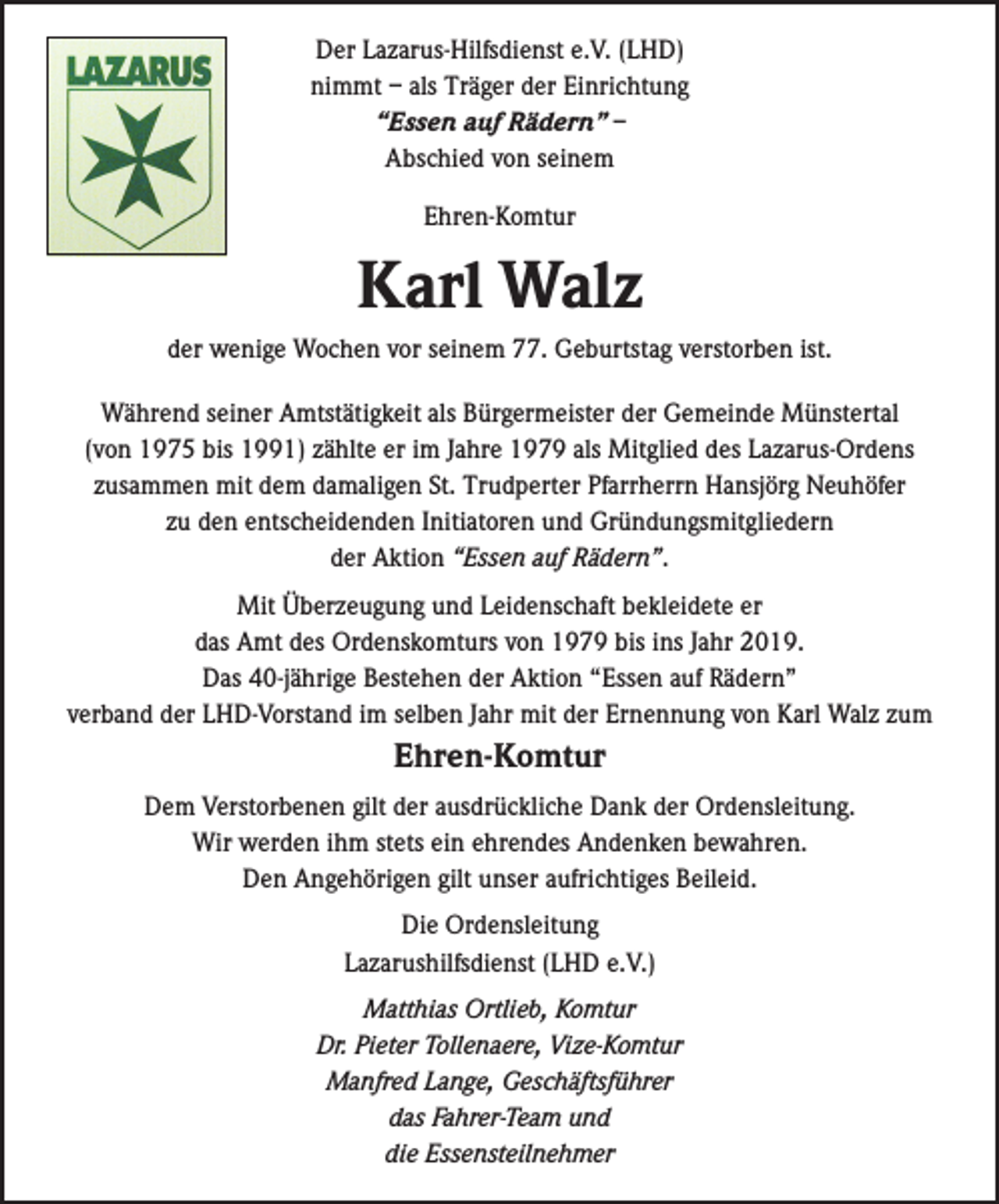 <p>Der Lazarus-Hilfsdienst e.V. (LHD)<br />nimmt – als Träger der Einrichtung<br />“Essen auf Rädern” –<br />Abschied von seinem<br />Ehren-Komtur</p><p>Karl Walz<br />der wenige Wochen vor seinem 77. Geburtstag verstorben ist.<br />Während seiner Amtstätigkeit als Bürgermeister der Gemeinde Münstertal<br />(von 1975 bis 1991) zählte er im Jahre 1979 als Mitglied des Lazarus-Ordens<br />zusammen mit dem damaligen St. Trudperter Pfarrherrn Hansjörg Neuhöfer<br />zu den entscheidenden Initiatoren und Gründungsmitgliedern<br />der Aktion “Essen auf Rädern”.<br />Mit Überzeugung und Leidenschaft bekleidete er<br />das Amt des Ordenskomturs von 1979 bis ins Jahr 2019.<br />Das 40-jährige Bestehen der Aktion “Essen auf Rädern”<br />verband der LHD-Vorstand im selben Jahr mit der Ernennung von Karl Walz zum</p><p>Ehren-Komtur<br />Dem Verstorbenen gilt der ausdrückliche Dank der Ordensleitung.<br />Wir werden ihm stets ein ehrendes Andenken bewahren.<br />Den Angehörigen gilt unser aufrichtiges Beileid.<br />Die Ordensleitung<br />Lazarushilfsdienst (LHD e.V.)<br />Matthias Ortlieb, Komtur<br />Dr. Pieter Tollenaere, Vize-Komtur<br />Manfred Lange, Geschäftsführer<br />das Fahrer-Team und<br />die Essensteilnehmer</p>