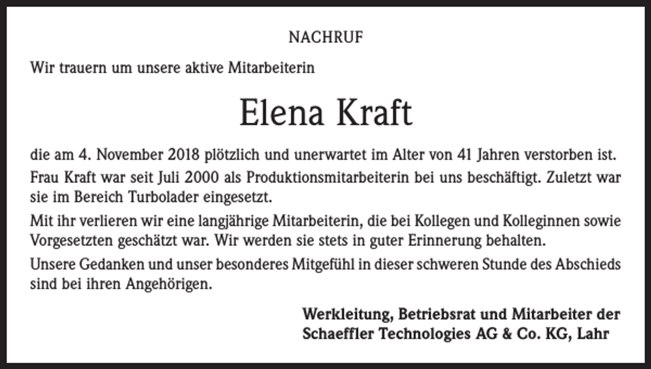 <p>NACHRUF<br />Wir trauern um unsere aktive Mitarbeiterin</p><p>Elena Kraft<br />die am 4. November 2018 plötzlich und unerwartet im Alter von 41 Jahren verstorben ist.<br />Frau Kraft war seit Juli 2000 als Produktionsmitarbeiterin bei uns beschäftigt. Zuletzt war<br />sie im Bereich Turbolader eingesetzt.<br />Mit ihr verlieren wir eine langjährige Mitarbeiterin, die bei Kollegen und Kolleginnen sowie<br />Vorgesetzten geschätzt war. Wir werden sie stets in guter Erinnerung behalten.<br />Unsere Gedanken und unser besonderes Mitgefühl in dieser schweren Stunde des Abschieds<br />sind bei ihren Angehörigen.<br />Werkleitung, Betriebsrat und Mitarbeiter der<br />Schaeffler Technologies AG &amp; Co. KG, Lahr</p>