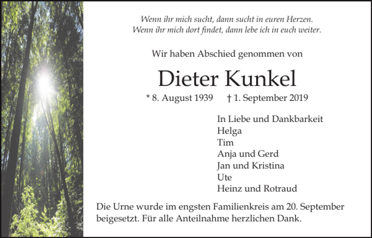 <p>Wenn ihr mich sucht, dann sucht in euren Herzen.<br />Wenn ihr mich dort findet, dann lebe ich in euch weiter.</p><p>Wir haben Abschied genommen von</p><p>Dieter Kunkel<br />* 8. August 1939</p><p>† 1. September 2019<br />In Liebe und Dankbarkeit<br />Helga<br />Tim<br />Anja und Gerd<br />Jan und Kristina<br />Ute<br />Heinz und Rotraud</p><p>Die Urne wurde im engsten Familienkreis am 20. September<br />beigesetzt. Für alle Anteilnahme herzlichen Dank.</p>