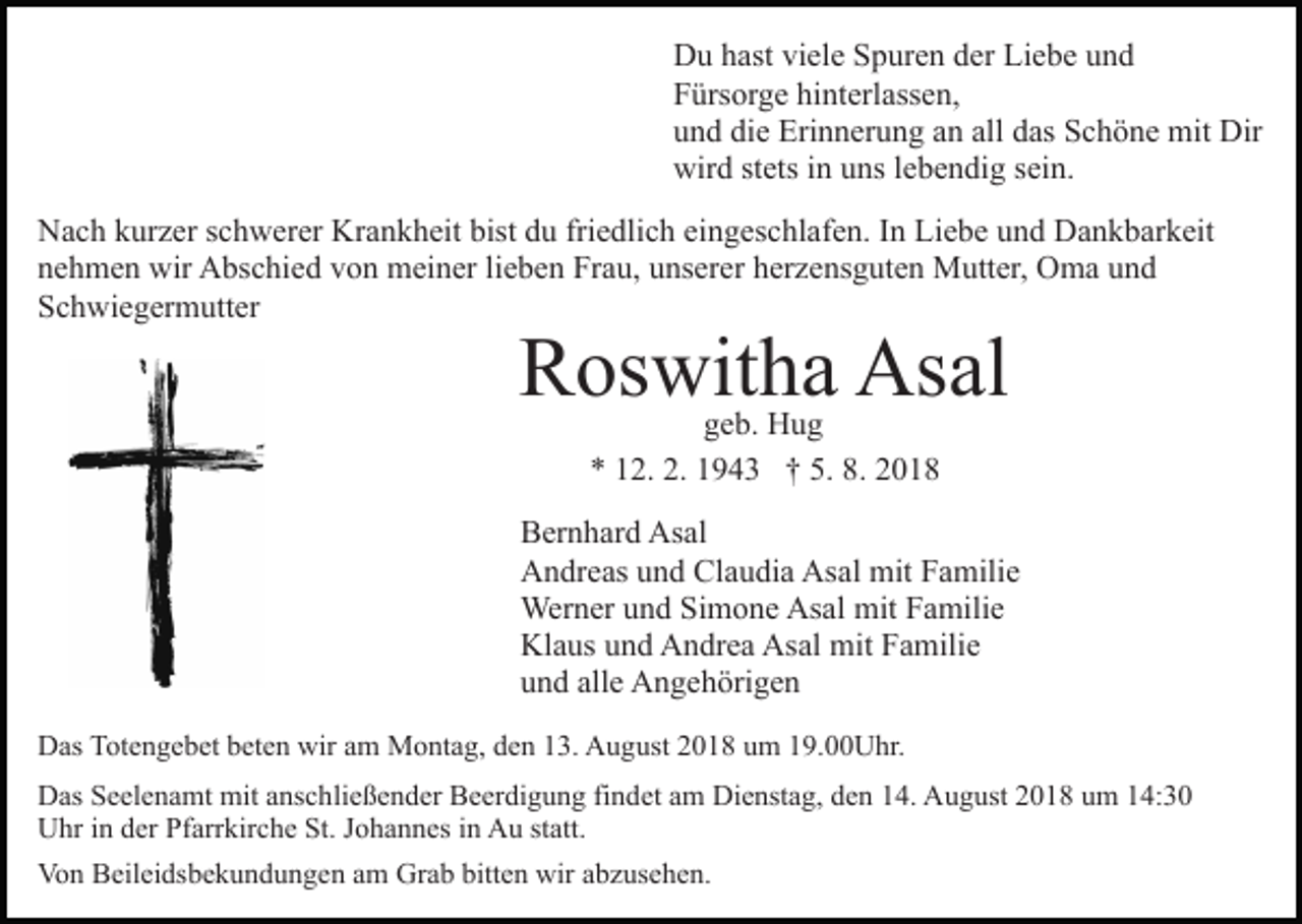 <p>Du hast viele Spuren der Liebe und<br />Fürsorge hinterlassen,<br />und die Erinnerung an all das Schöne mit Dir<br />wird stets in uns lebendig sein.<br />Nach kurzer schwerer Krankheit bist du friedlich eingeschlafen. In Liebe und Dankbarkeit<br />nehmen wir Abschied von meiner lieben Frau, unserer herzensguten Mutter, Oma und<br />Schwiegermutter</p><p>Roswitha Asal<br />geb. Hug<br />* 12. 2. 1943 † 5. 8. 2018</p><p>Bernhard Asal<br />Andreas und Claudia Asal mit Familie<br />Werner und Simone Asal mit Familie<br />Klaus und Andrea Asal mit Familie<br />und alle Angehörigen<br />Das Totengebet beten wir am Montag, den 13. August 2018 um 19.00Uhr.<br />Das Seelenamt mit anschließender Beerdigung findet am Dienstag, den 14. August 2018 um 14:30<br />Uhr in der Pfarrkirche St. Johannes in Au statt.<br />Von Beileidsbekundungen am Grab bitten wir abzusehen.</p>