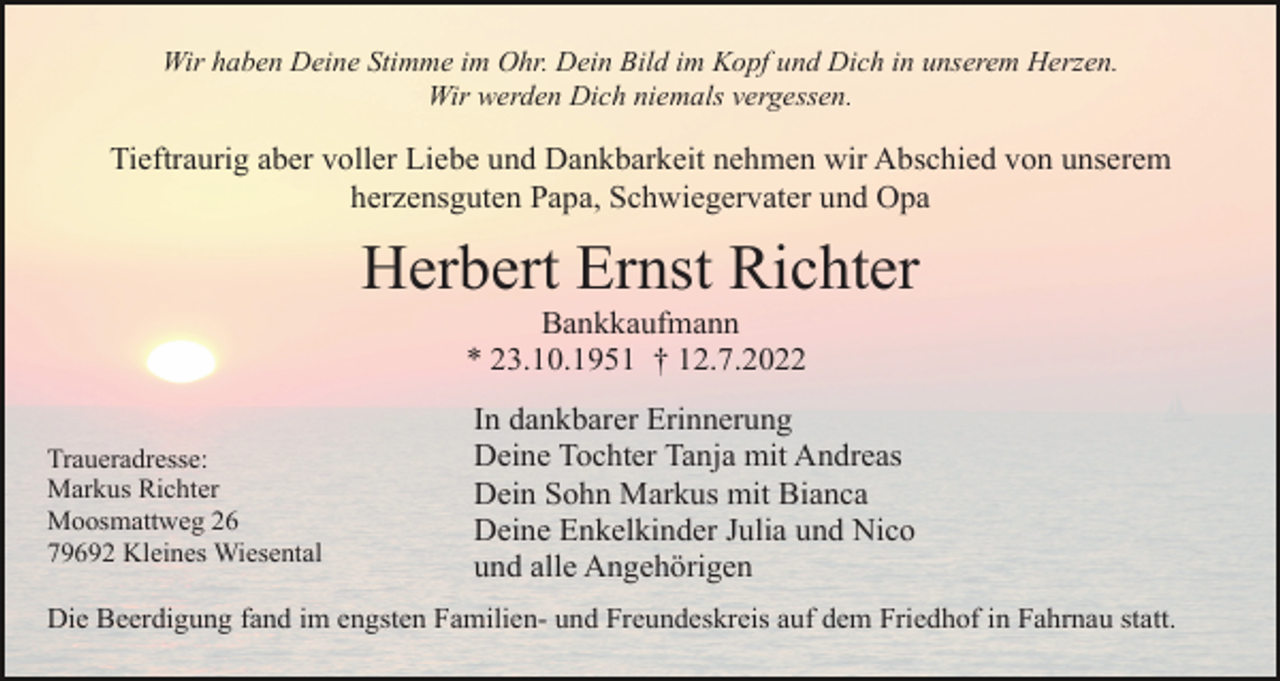 <p>Wir haben Deine Stimme im Ohr. Dein Bild im Kopf und Dich in unserem Herzen.<br />Wir werden Dich niemals vergessen.</p><p>Tieftraurig aber voller Liebe und Dankbarkeit nehmen wir Abschied von unserem<br />herzensguten Papa, Schwiegervater und Opa</p><p>Herbert Ernst Richter<br />Bankkaufmann<br />* 23.10.1951 † 12.7.2022<br />Traueradresse:<br />Markus Richter<br />Moosmattweg 26<br />79692 Kleines Wiesental</p><p>In dankbarer Erinnerung<br />Deine Tochter Tanja mit Andreas<br />Dein Sohn Markus mit Bianca<br />Deine Enkelkinder Julia und Nico<br />und alle Angehörigen</p><p>Die Beerdigung fand im engsten Familien- und Freundeskreis auf dem Friedhof in Fahrnau statt.</p>