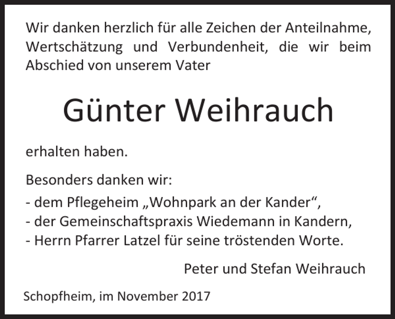 <p>Wir danken herzlich für alle Zeichen der Anteilnahme,<br />Wertschätzung und Verbundenheit, die wir beim<br />Abschied von unserem Vater</p><p>Günter Weihrauch<br />erhalten haben.<br />Besonders danken wir:<br />- dem Pflegeheim „Wohnpark an der Kander“,<br />- der Gemeinschaftspraxis Wiedemann in Kandern,<br />- Herrn Pfarrer Latzel für seine tröstenden Worte.<br />Peter und Stefan Weihrauch<br />Schopfheim, im November 2017</p>