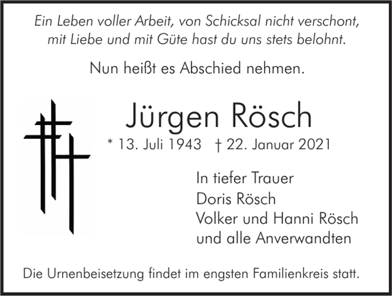 <p>Ein Leben voller Arbeit, von Schicksal nicht verschont,<br />mit Liebe und mit Güte hast du uns stets belohnt.</p><p>Nun heißt es Abschied nehmen.</p><p>Jürgen Rösch</p><p>* 13. Juli 1943 † 22. Januar 2021</p><p>In tiefer Trauer<br />Doris Rösch<br />Volker und Hanni Rösch<br />und alle Anverwandten<br />Die Urnenbeisetzung findet im engsten Familienkreis statt.</p>