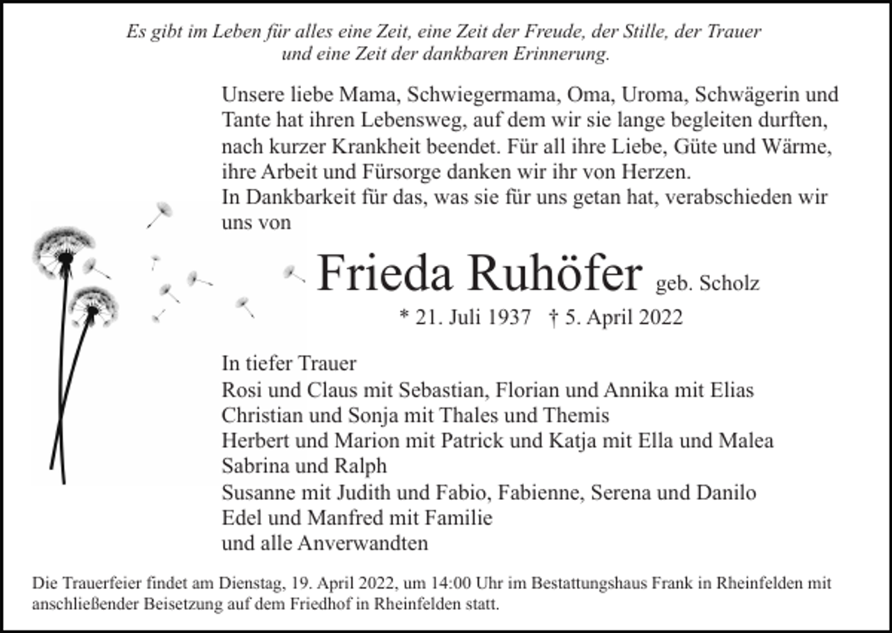 <p>Es gibt im Leben für alles eine Zeit, eine Zeit der Freude, der Stille, der Trauer<br />und eine Zeit der dankbaren Erinnerung.</p><p>Unsere liebe Mama, Schwiegermama, Oma, Uroma, Schwägerin und<br />Tante hat ihren Lebensweg, auf dem wir sie lange begleiten durften,<br />nach kurzer Krankheit beendet. Für all ihre Liebe, Güte und Wärme,<br />ihre Arbeit und Fürsorge danken wir ihr von Herzen.<br />In Dankbarkeit für das, was sie für uns getan hat, verabschieden wir<br />uns von</p><p>Frieda Ruhöfer geb. Scholz<br />* 21. Juli 1937 † 5. April 2022<br />In tiefer Trauer<br />Rosi und Claus mit Sebastian, Florian und Annika mit Elias<br />Christian und Sonja mit Thales und Themis<br />Herbert und Marion mit Patrick und Katja mit Ella und Malea<br />Sabrina und Ralph<br />Susanne mit Judith und Fabio, Fabienne, Serena und Danilo<br />Edel und Manfred mit Familie<br />und alle Anverwandten<br />Die Trauerfeier findet am Dienstag, 19. April 2022, um 14:00 Uhr im Bestattungshaus Frank in Rheinfelden mit<br />anschließender Beisetzung auf dem Friedhof in Rheinfelden statt.</p>