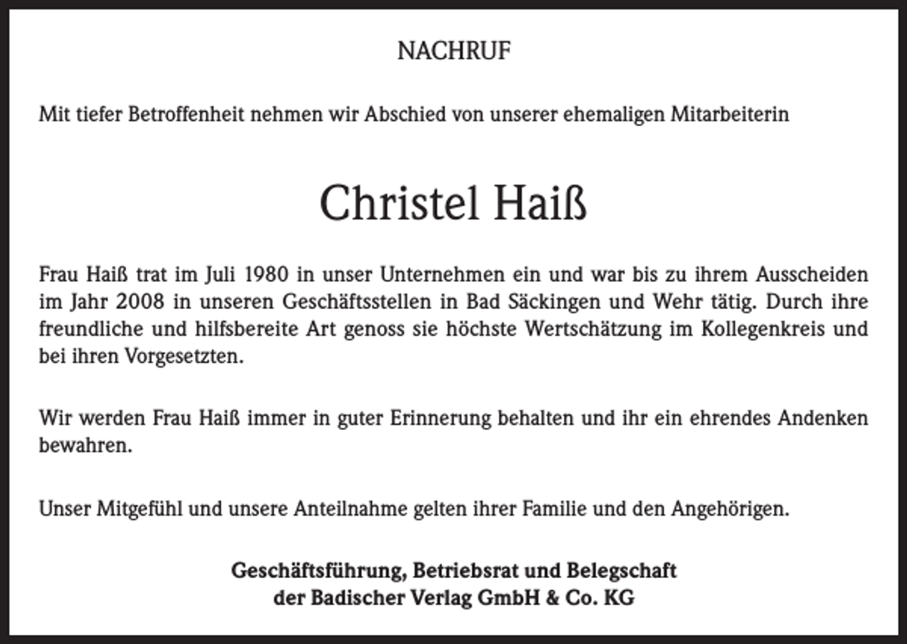 <p>NACHRUF<br />Mit tiefer Betroffenheit nehmen wir Abschied von unserer ehemaligen Mitarbeiterin</p><p>Christel Haiß<br />Frau Haiß trat im Juli 1980 in unser Unternehmen ein und war bis zu ihrem Ausscheiden<br />im Jahr 2008 in unseren Geschäftsstellen in Bad Säckingen und Wehr tätig. Durch ihre<br />freundliche und hilfsbereite Art genoss sie höchste Wertschätzung im Kollegenkreis und<br />bei ihren Vorgesetzten.<br />Wir werden Frau Haiß immer in guter Erinnerung behalten und ihr ein ehrendes Andenken<br />bewahren.<br />Unser Mitgefühl und unsere Anteilnahme gelten ihrer Familie und den Angehörigen.<br />Geschäftsführung, Betriebsrat und Belegschaft<br />der Badischer Verlag GmbH &amp; Co. KG</p>
