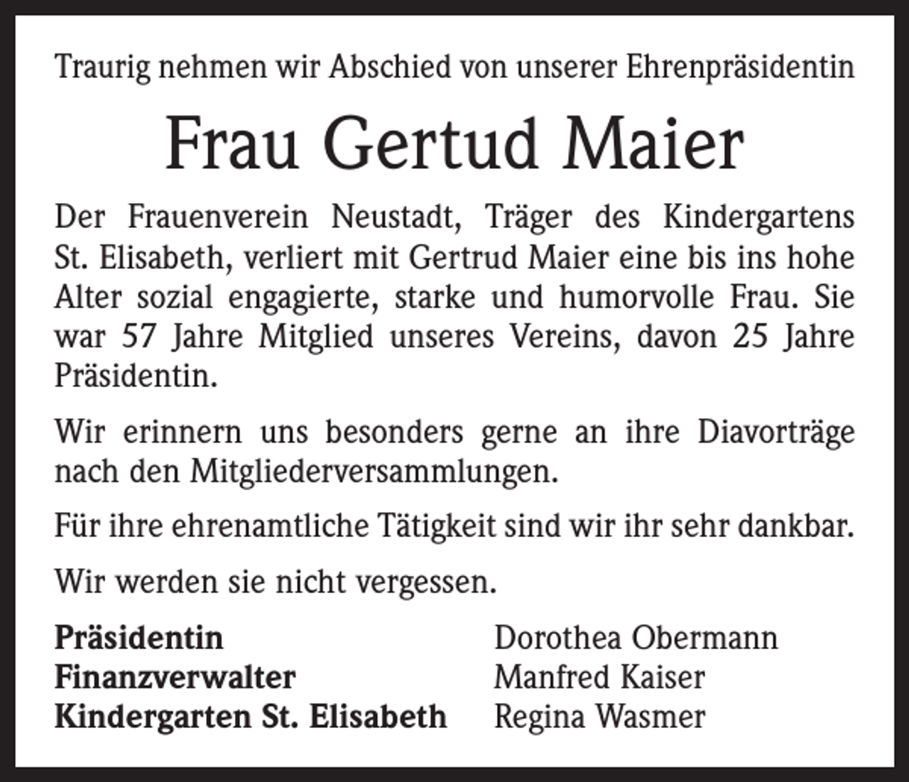 <p>Traurig nehmen wir Abschied von unserer Ehrenpräsidentin</p><p>Frau Gertud Maier<br />Der Frauenverein Neustadt, Träger des Kindergartens<br />St. Elisabeth, verliert mit Gertrud Maier eine bis ins hohe<br />Alter sozial engagierte, starke und humorvolle Frau. Sie<br />war 57 Jahre Mitglied unseres Vereins, davon 25 Jahre<br />Präsidentin.<br />Wir erinnern uns besonders gerne an ihre Diavorträge<br />nach den Mitgliederversammlungen.<br />Für ihre ehrenamtliche Tätigkeit sind wir ihr sehr dankbar.<br />Wir werden sie nicht vergessen.<br />Präsidentin<br />Finanzverwalter<br />Kindergarten St. Elisabeth</p><p>Dorothea Obermann<br />Manfred Kaiser<br />Regina Wasmer</p>
