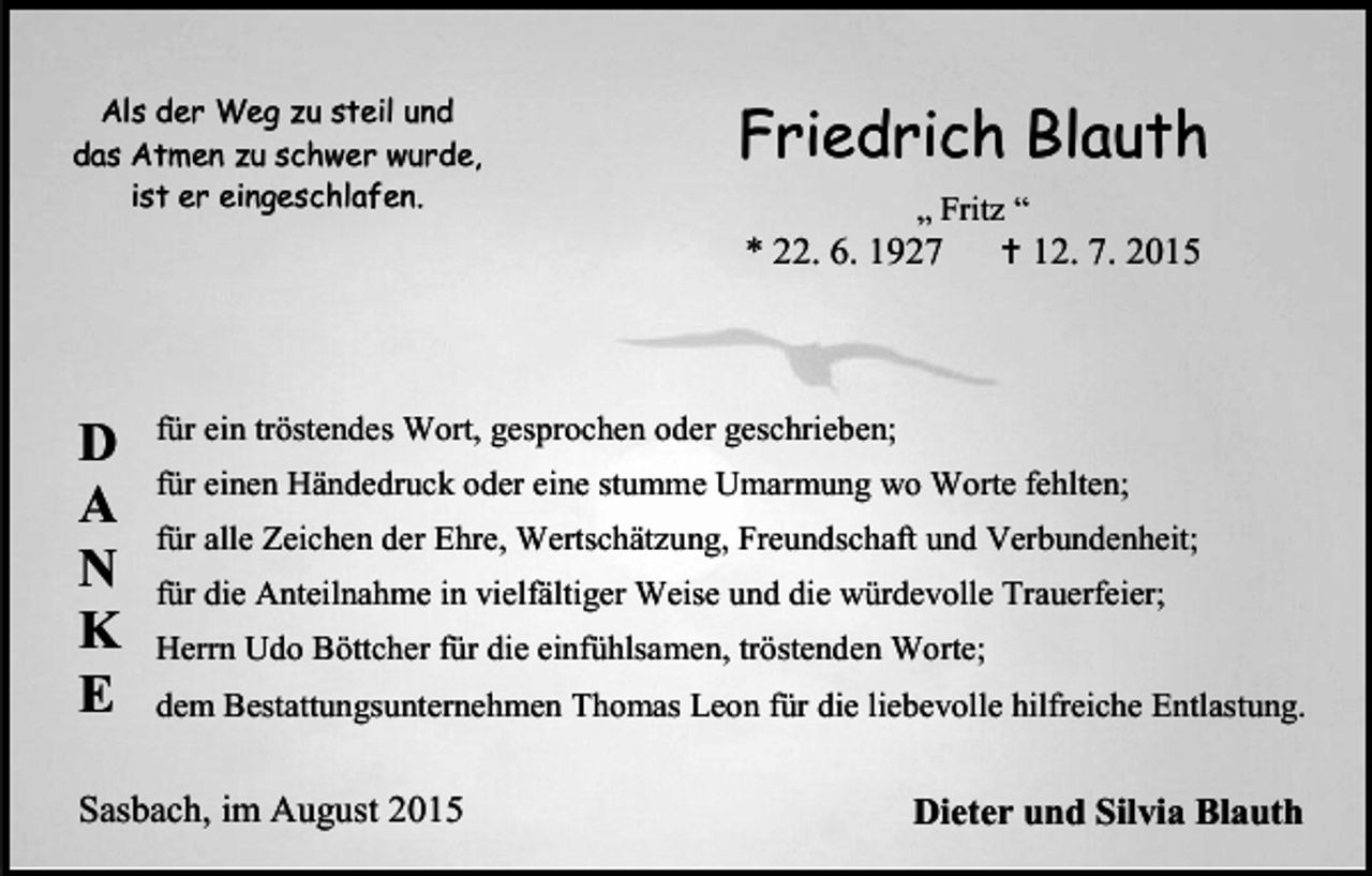 <p>Als der Weg zu steil und<br />das Atmen zu schwer wurde,<br />ist er eingeschlafen.</p><p>Friedrich Blauth<br />„ Fritz “<br /> 12. 7. 2015</p><p>* 22. 6. 1927</p><p>D<br />A<br />N<br />K<br />E</p><p>für ein tröstendes Wort, gesprochen oder geschrieben;<br />für einen Händedruck oder eine stumme Umarmung wo Worte fehlten;<br />für alle Zeichen der Ehre, Wertschätzung, Freundschaft und Verbundenheit;<br />für die Anteilnahme in vielfältiger Weise und die würdevolle Trauerfeier;<br />Herrn Udo Böttcher für die einfühlsamen, tröstenden Worte;<br />dem Bestattungsunternehmen Thomas Leon für die liebevolle hilfreiche Entlastung.</p><p>Sasbach, im August 2015</p><p>Dieter und Silvia Blauth</p>