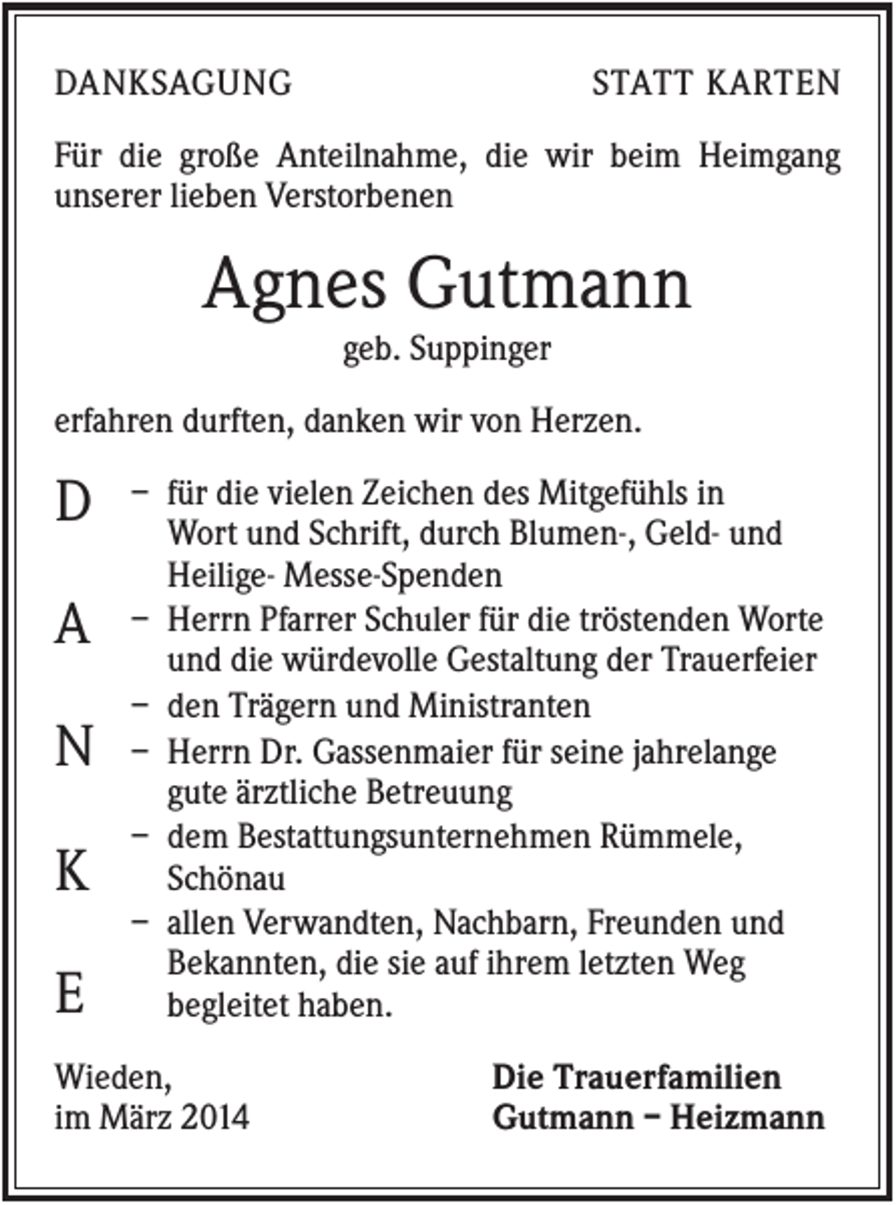 <p>DANKSAGUNG</p><p>STATT KARTEN</p><p>Für die große Anteilnahme, die wir beim Heimgang<br />unserer lieben Verstorbenen</p><p>Agnes Gutmann<br />geb. Suppinger<br />erfahren durften, danken wir von Herzen.</p><p>D<br />A<br />N<br />K<br />E</p><p>– für die vielen Zeichen des Mitgefühls in<br />Wort und Schrift, durch Blumen-, Geld- und<br />Heilige- Messe-Spenden<br />– Herrn Pfarrer Schuler für die tröstenden Worte<br />und die würdevolle Gestaltung der Trauerfeier<br />– den Trägern und Ministranten<br />– Herrn Dr. Gassenmaier für seine jahrelange<br />gute ärztliche Betreuung<br />– dem Bestattungsunternehmen Rümmele,<br />Schönau<br />– allen Verwandten, Nachbarn, Freunden und<br />Bekannten, die sie auf ihrem letzten Weg<br />begleitet haben.</p><p>Wieden,<br />im März 2014</p><p>Die Trauerfamilien<br />Gutmann – Heizmann</p>