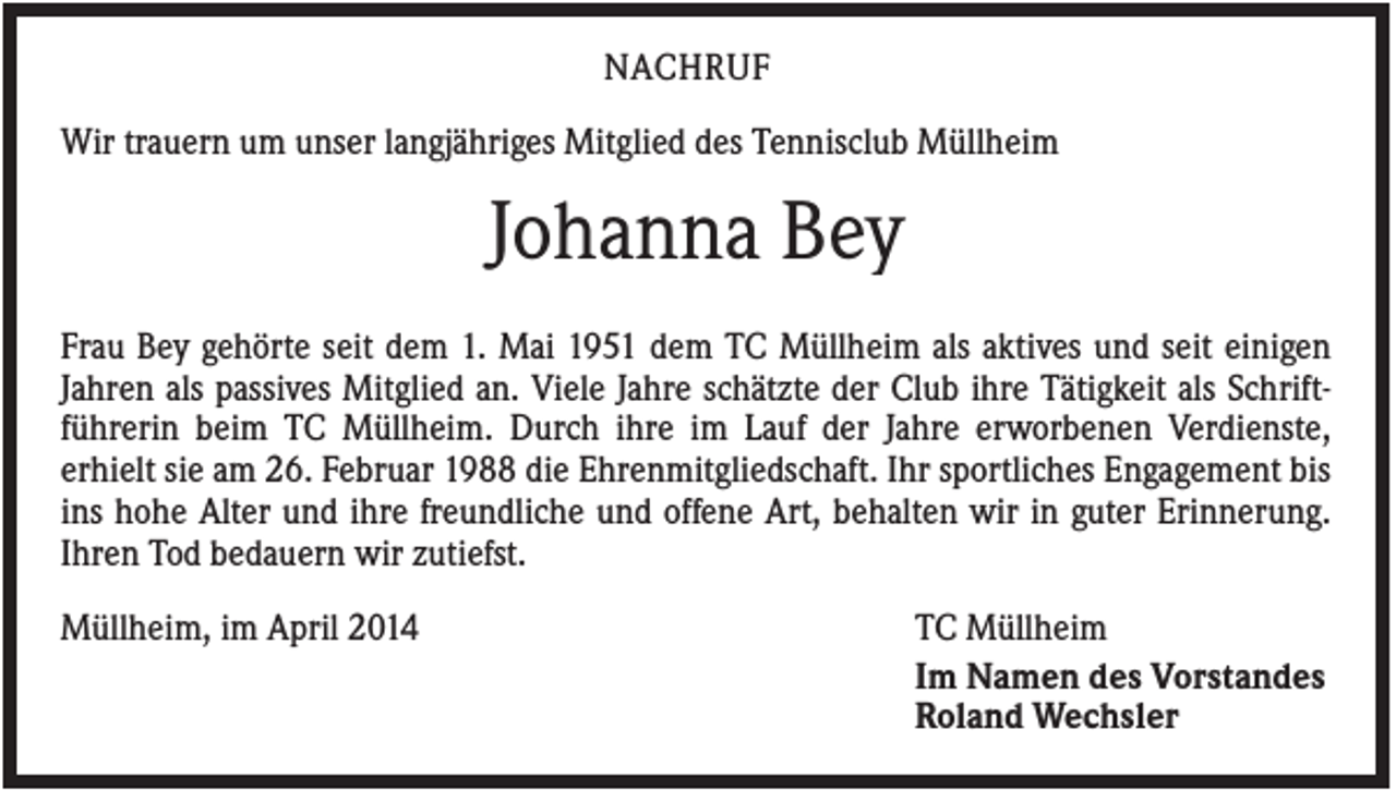 <p>NACHRUF<br />Wir trauern um unser langjähriges Mitglied des Tennisclub Müllheim</p><p>Johanna Bey<br />Frau Bey gehörte seit dem 1. Mai 1951 dem TC Müllheim als aktives und seit einigen<br />Jahren als passives Mitglied an. Viele Jahre schätzte der Club ihre Tätigkeit als Schriftführerin beim TC Müllheim. Durch ihre im Lauf der Jahre erworbenen Verdienste,<br />erhielt sie am 26. Februar 1988 die Ehrenmitgliedschaft. Ihr sportliches Engagement bis<br />ins hohe Alter und ihre freundliche und offene Art, behalten wir in guter Erinnerung.<br />Ihren Tod bedauern wir zutiefst.<br />Müllheim, im April 2014</p><p>TC Müllheim<br />Im Namen des Vorstandes<br />Roland Wechsler</p>