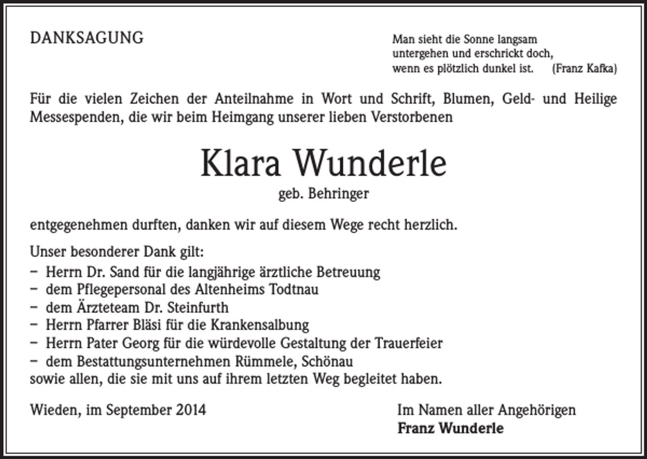 <p>DANKSAGUNG</p><p>Man sieht die Sonne langsam</p><p>untergehen und erschrickt doch,<br />wenn es plötzlich dunkel ist. (Franz Kafka)</p><p>Für die vielen Zeichen der Anteilnahme in Wort und Schrift, Blumen, Geld- und Heilige<br />­Messespenden, die wir beim Heimgang unserer lieben Verstorbenen</p><p>Klara Wunderle<br />geb. Behringer</p><p>entgegenehmen durften, danken wir auf diesem Wege recht herzlich.<br />Unser besonderer Dank gilt:<br />– Herrn Dr. Sand für die langjährige ärztliche Betreuung<br />– dem Pflegepersonal des Altenheims Todtnau<br />– dem Ärzteteam Dr. Steinfurth<br />– Herrn Pfarrer Bläsi für die Krankensalbung<br />– Herrn Pater Georg für die würdevolle Gestaltung der Trauerfeier<br />– dem Bestattungsunternehmen Rümmele, Schönau<br />sowie allen, die sie mit uns auf ihrem letzten Weg begleitet haben.<br />Wieden, im September 2014</p><p>I m Namen aller Angehörigen<br />Franz Wunderle</p>