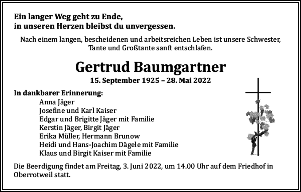 <p>Ein langer Weg geht zu Ende,<br />in unseren Herzen bleibst du unvergessen.<br />Nach einem langen, bescheidenen und arbeitsreichen Leben ist unsere Schwester,<br />Tante und Großtante sanft entschlafen.</p><p>Gertrud Baumgartner<br />15. September 1925 – 28. Mai 2022</p><p>In dankbarer Erinnerung:<br />Anna Jäger<br />Josefine und Karl Kaiser<br />Edgar und Brigitte Jäger mit Familie<br />Kerstin Jäger, Birgit Jäger<br />Erika Müller, Hermann Brunow<br />Heidi und Hans-Joachim Dägele mit Familie<br />Klaus und Birgit Kaiser mit Familie</p><p>Die Beerdigung findet am Freitag, 3. Juni 2022, um 14.00 Uhr auf dem Friedhof in<br />Oberrotweil statt.</p>