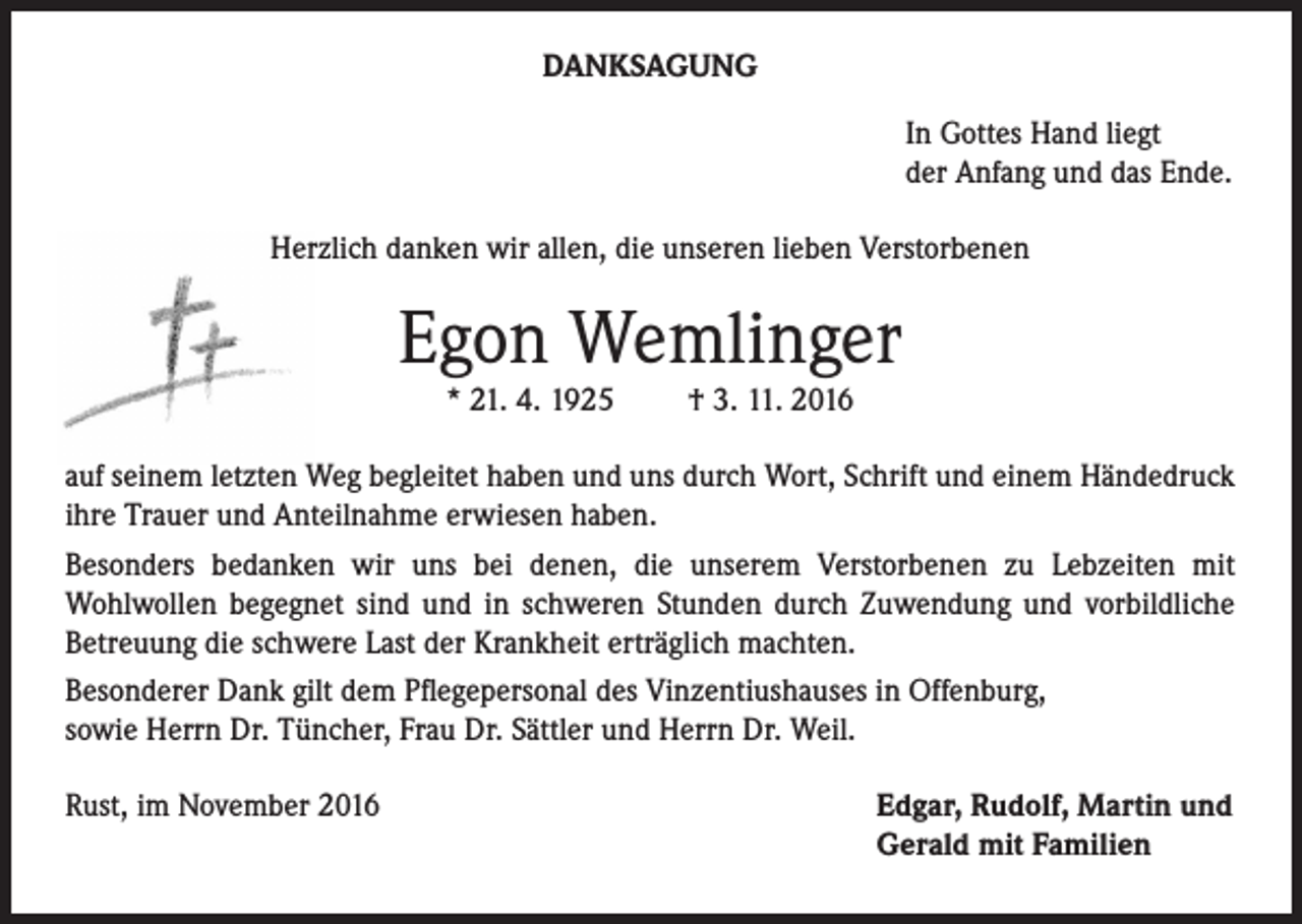 <p>DANKSAGUNG<br />In Gottes Hand liegt<br />der Anfang und das Ende.<br />Herzlich danken wir allen, die unseren lieben Verstorbenen</p><p>Egon Wemlinger<br />* 21. 4. 1925</p><p>† 3. 11. 2016</p><p>auf seinem letzten Weg begleitet haben und uns durch Wort, Schrift und einem Händedruck<br />ihre Trauer und Anteilnahme erwiesen haben.<br />Besonders bedanken wir uns bei denen, die unserem Verstorbenen zu Lebzeiten mit<br />Wohlwollen begegnet sind und in schweren Stunden durch Zuwendung und vorbildliche<br />Betreuung die schwere Last der Krankheit erträglich machten.<br />Besonderer Dank gilt dem Pflegepersonal des Vinzentiushauses in Offenburg,<br />sowie Herrn Dr. Tüncher, Frau Dr. Sättler und Herrn Dr. Weil.<br />Rust, im November 2016</p><p>Edgar, Rudolf, Martin und<br />Gerald mit Familien</p>