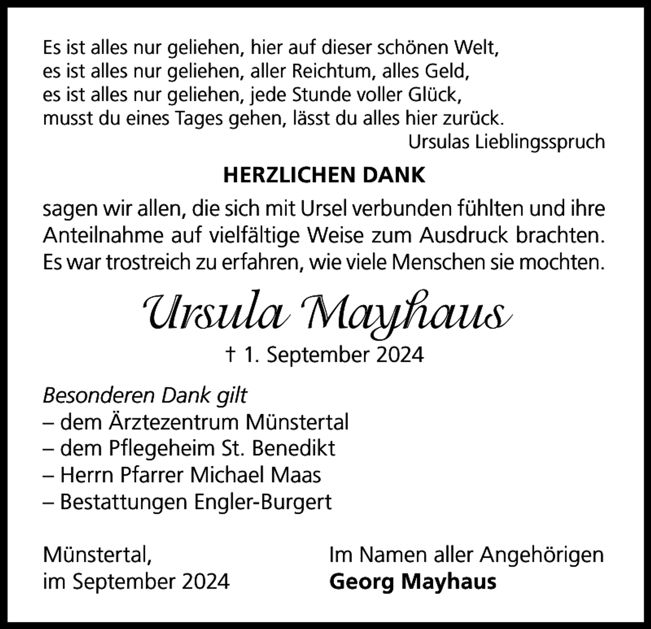 <p>Es ist alles nur geliehen, hier auf dieser schönen Welt,<br />es ist alles nur geliehen, aller Reichtum, alles Geld,<br />es ist alles nur geliehen, jede Stunde voller Glück,<br />musst du eines Tages gehen, lässt du alles hier zurück.</p><p>Ursulas Lieblingsspruch</p><p>HERZLICHEN DANK<br />sagen wir allen, die sich mit Ursel verbunden fühlten und ihre<br />Anteilnahme auf vielfältige Weise zum Ausdruck brachten.<br />Es war trostreich zu erfahren, wie viele Menschen sie mochten.</p><p>Ursula Mayhaus<br />† 1. September 2024<br />Besonderen Dank gilt<br />– dem Ärztezentrum Münstertal<br />– dem Pflegeheim St. Benedikt<br />– Herrn Pfarrer Michael Maas<br />– Bestattungen Engler-Burgert<br />Münstertal,<br />im September 2024</p><p>Im Namen aller Angehörigen<br />Georg Mayhaus</p>