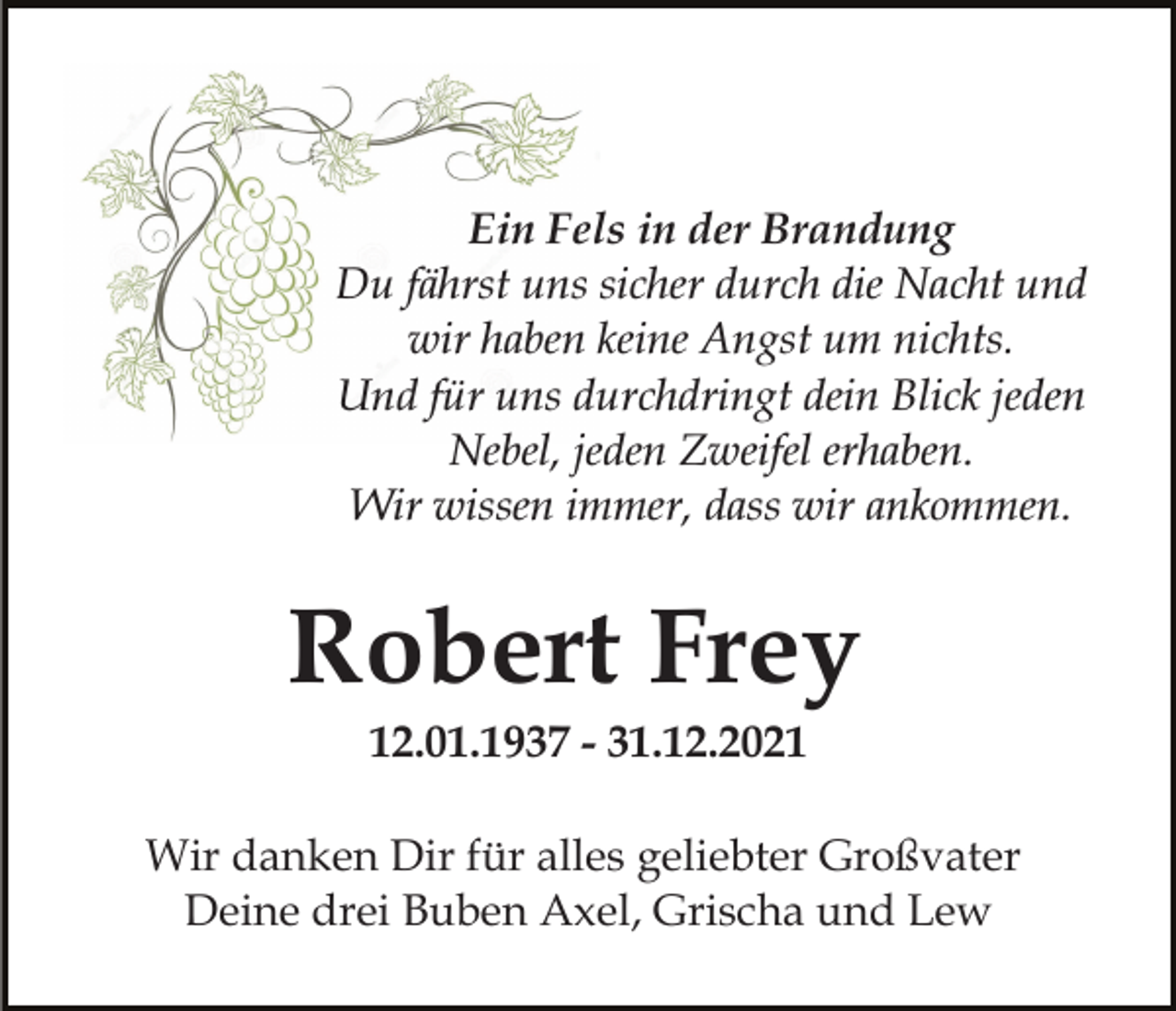 <p>Ein Fels in der Brandung<br />Du fährst uns sicher durch die Nacht und<br />wir haben keine Angst um nichts.<br />Und für uns durchdringt dein Blick jeden<br />Nebel, jeden Zweifel erhaben.<br />Wir wissen immer, dass wir ankommen.</p><p>Robert Frey<br />12.01.1937 - 31.12.2021<br />Wir danken Dir für alles geliebter Großvater<br />Deine drei Buben Axel, Grischa und Lew</p>