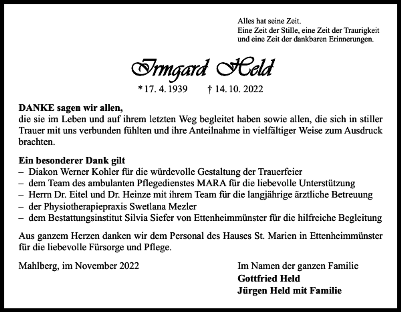 <p>Alles hat seine Zeit.<br />Eine Zeit der Stille, eine Zeit der Traurigkeit<br />und eine Zeit der dankbaren Erinnerungen.</p><p>Irmgard Held<br />* 17. 4. 1939 † 14. 10. 2022</p><p>DANKE sagen wir allen,<br />die sie im Leben und auf ihrem letzten Weg begleitet haben sowie allen, die sich in stiller<br />Trauer mit uns verbunden fühlten und ihre Anteilnahme in vielfältiger Weise zum Ausdruck<br />brachten.<br />Ein besonderer Dank gilt<br />– Diakon Werner Kohler für die würdevolle Gestaltung der Trauerfeier<br />– dem Team des ambulanten Pflegedienstes MARA für die liebevolle Unterstützung<br />– Herrn Dr. Eitel und Dr. Heinze mit ihrem Team für die langjährige ärztliche Betreuung<br />– der Physiotherapiepraxis Swetlana Mezler<br />– dem Bestattungsinstitut Silvia Siefer von Ettenheimmünster für die hilfreiche Begleitung<br />Aus ganzem Herzen danken wir dem Personal des Hauses St. Marien in Ettenheimmünster<br />für die liebevolle Fürsorge und Pflege.</p><p>Mahlberg, im November 2022<br />Im Namen der ganzen Familie</p><p>Gottfried Held<br />Jürgen Held mit Familie</p>