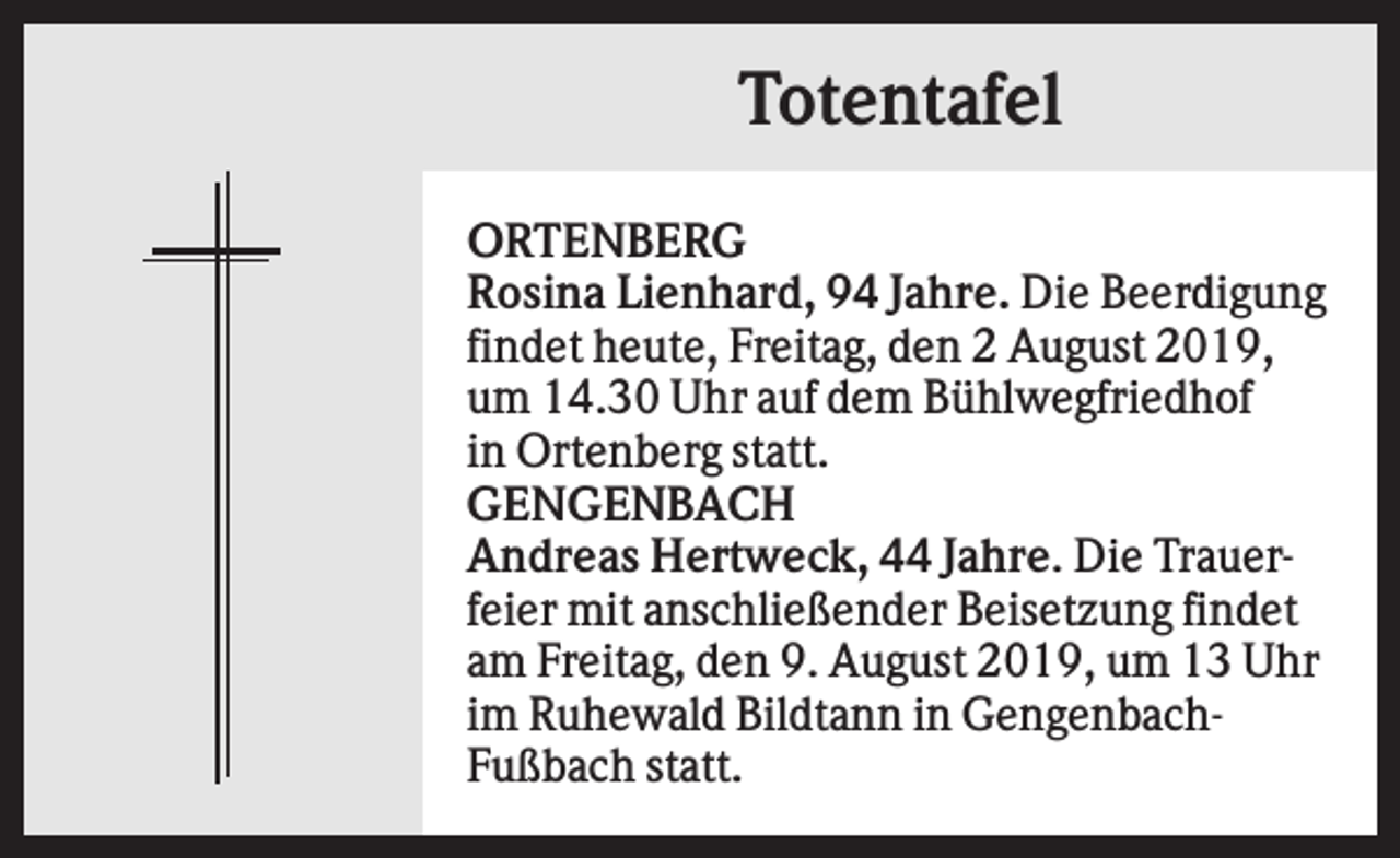 <p>Totentafel<br />ORTENBERG<br />Rosina Lienhard, 94 Jahre. Die Beerdigung<br />findet heute, Freitag, den 2 August 2019,<br />um 14.30 Uhr auf dem Bühlwegfriedhof<br />in Ortenberg statt.<br />GENGENBACH<br />Andreas Hertweck, 44 Jahre. Die Trauerfeier mit anschließender Beisetzung findet<br />am Freitag, den 9. August 2019, um 13 Uhr<br />im Ruhewald Bildtann in GengenbachFußbach statt.</p>