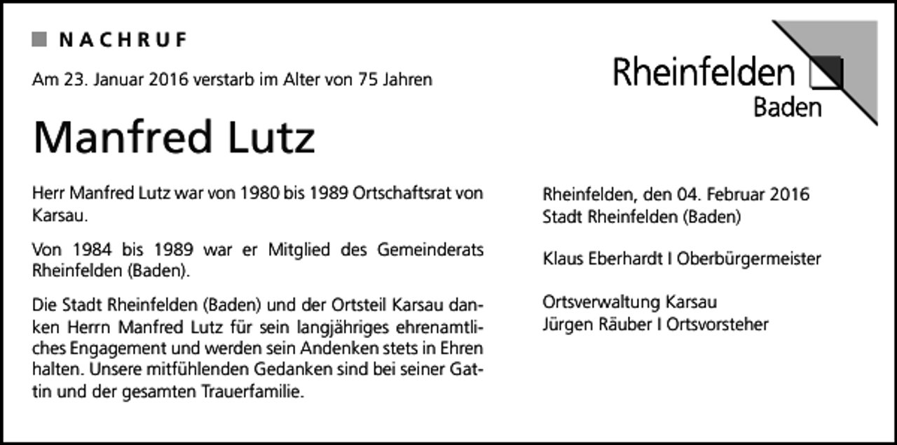 <p>NACHRUF<br />Am 23. Januar 2016 verstarb im Alter von 75 Jahren</p><p>Manfred Lutz<br />Herr Manfred Lutz war von 1980 bis 1989 Ortschaftsrat von<br />Karsau.</p><p>Rheinfelden, den 04. Februar 2016<br />Stadt Rheinfelden (Baden)</p><p>Von 1984 bis 1989 war er Mitglied des Gemeinderats<br />Rheinfelden (Baden).</p><p>Klaus Eberhardt I Oberbürgermeister</p><p>Die Stadt Rheinfelden (Baden) und der Ortsteil Karsau danken Herrn Manfred Lutz für sein langjähriges ehrenamtliches Engagement und werden sein Andenken stets in Ehren<br />halten. Unsere mitfühlenden Gedanken sind bei seiner Gattin und der gesamten Trauerfamilie.</p><p>Ortsverwaltung Karsau<br />Jürgen Räuber I Ortsvorsteher</p>