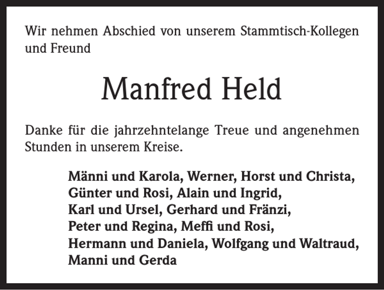 <p>Wir nehmen Abschied von unserem Stammtisch-Kollegen<br />und Freund</p><p>Manfred Held<br />Danke für die jahrzehntelange Treue und angenehmen<br />Stunden in unserem Kreise.<br />Männi und Karola, Werner, Horst und Christa,<br />Günter und Rosi, Alain und Ingrid,<br />Karl und Ursel, Gerhard und Fränzi,<br />Peter und Regina, Meffi und Rosi,<br />Hermann und Daniela, Wolfgang und Waltraud,<br />Manni und Gerda</p>