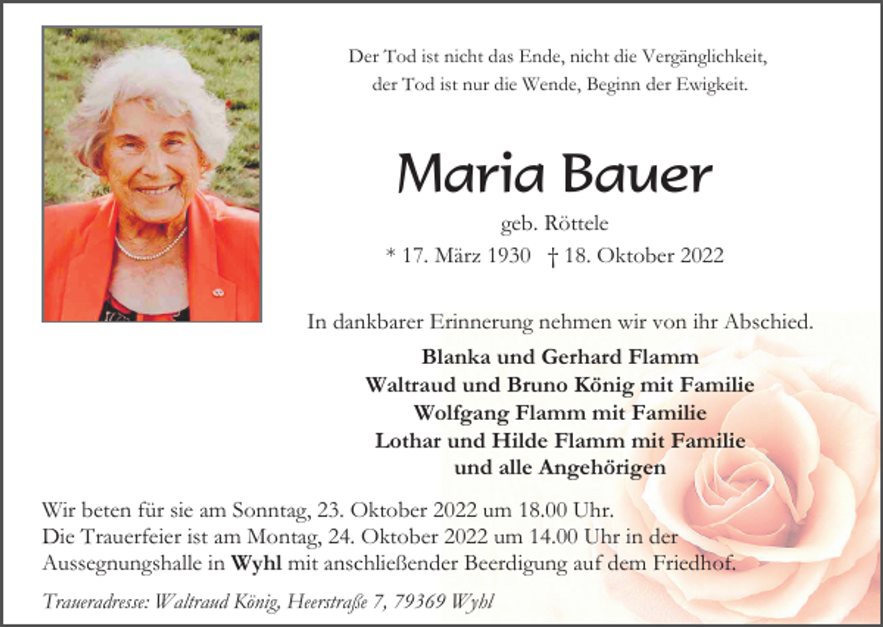 <p>Der Tod ist nicht das Ende, nicht die Vergänglichkeit,<br />der Tod ist nur die Wende, Beginn der Ewigkeit.</p><p>Maria Bauer<br />geb. Röttele<br />* 17. März 1930 † 18. Oktober 2022<br />In dankbarer Erinnerung nehmen wir von ihr Abschied.<br />Blanka und Gerhard Flamm<br />Waltraud und Bruno König mit Familie<br />Wolfgang Flamm mit Familie<br />Lothar und Hilde Flamm mit Familie<br />und alle Angehörigen<br />Wir beten für sie am Sonntag, 23. Oktober 2022 um 18.00 Uhr.<br />Die Trauerfeier ist am Montag, 24. Oktober 2022 um 14.00 Uhr in der<br />Aussegnungshalle in Wyhl mit anschließender Beerdigung auf dem Friedhof.<br />Traueradresse: Waltraud König, Heerstraße 7, 79369 Wyhl</p>
