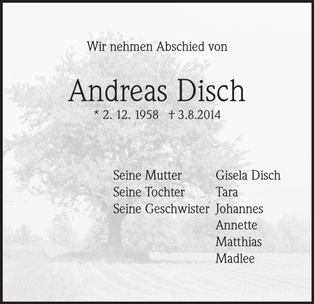 <p>Wir nehmen Abschied von</p><p>Andreas Disch<br />* 2. 12. 1958 † 3.8.2014</p><p>Seine Mutter<br />Gisela Disch<br />Seine Tochter<br />Tara<br />Seine Geschwister Johannes</p><p>Annette</p><p>Matthias</p><p>Madlee</p>