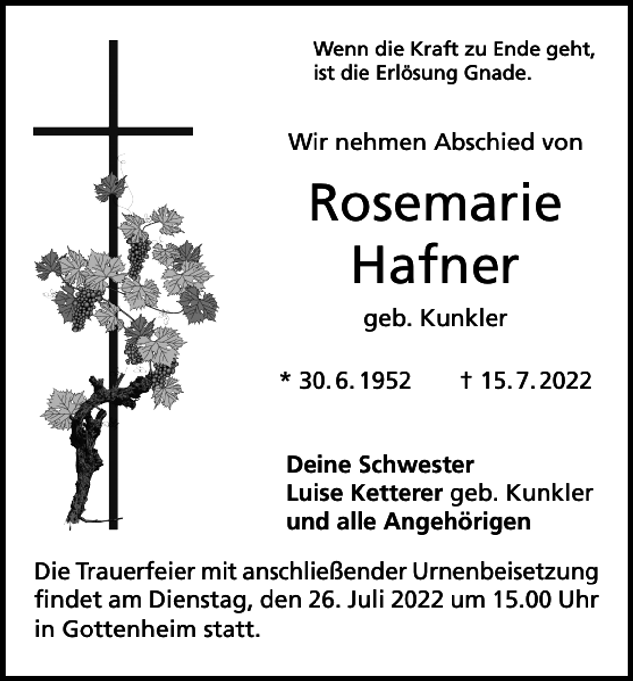 <p>Wenn die Kraft zu Ende geht,<br />ist die Erlösung Gnade.</p><p>Wir nehmen Abschied von</p><p>Rosemarie<br />Hafner<br />geb. Kunkler<br />* 30. 6. 1952 † 15. 7. 2022<br />Deine Schwester<br />Luise Ketterer geb. Kunkler<br />und alle Angehörigen<br />Die Trauerfeier mit anschließender Urnenbeisetzung<br />findet am Dienstag, den 26. Juli 2022 um 15.00 Uhr<br />in Gottenheim statt.</p>
